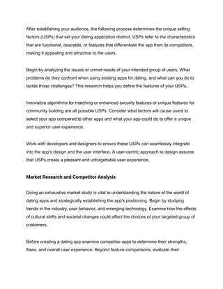 After establishing your audience, the following process determines the unique selling
factors (USPs) that set your dating application distinct. USPs refer to the characteristics
that are functional, desirable, or features that differentiate the app from its competitors,
making it appealing and attractive to the users.
Begin by analyzing the issues or unmet needs of your intended group of users. What
problems do they confront when using existing apps for dating, and what can you do to
tackle those challenges? This research helps you define the features of your USPs.
Innovative algorithms for matching or enhanced security features or unique features for
community building are all possible USPs. Consider what factors will cause users to
select your app compared to other apps and what your app could do to offer a unique
and superior user experience.
Work with developers and designers to ensure these USPs can seamlessly integrate
into the app's design and the user interface. A user-centric approach to design assures
that USPs create a pleasant and unforgettable user experience.
Market Research and Competitor Analysis
Doing an exhaustive market study is vital to understanding the nature of the world of
dating apps and strategically establishing the app's positioning. Begin by studying
trends in the industry, user behavior, and emerging technology. Examine how the effects
of cultural shifts and societal changes could affect the choices of your targeted group of
customers.
Before creating a dating app examine competitor apps to determine their strengths,
flaws, and overall user experience. Beyond feature comparisons, evaluate their
 
