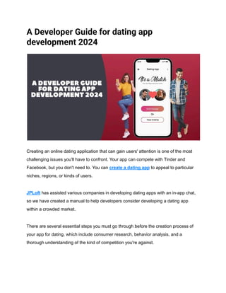 A Developer Guide for dating app
development 2024
Creating an online dating application that can gain users' attention is one of the most
challenging issues you'll have to confront. Your app can compete with Tinder and
Facebook, but you don't need to. You can create a dating app to appeal to particular
niches, regions, or kinds of users.
JPLoft has assisted various companies in developing dating apps with an in-app chat,
so we have created a manual to help developers consider developing a dating app
within a crowded market.
There are several essential steps you must go through before the creation process of
your app for dating, which include consumer research, behavior analysis, and a
thorough understanding of the kind of competition you're against.
 