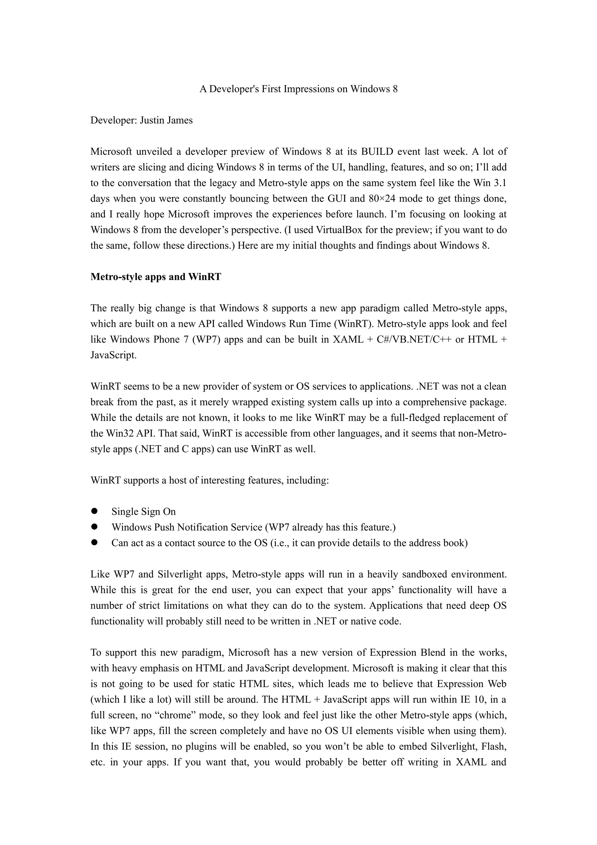 A Developer's First Impressions on Windows 8

Developer: Justin James

Microsoft unveiled a developer preview of Windows 8 at its BUILD event last week. A lot of
writers are slicing and dicing Windows 8 in terms of the UI, handling, features, and so on; I’ll add
to the conversation that the legacy and Metro-style apps on the same system feel like the Win 3.1
days when you were constantly bouncing between the GUI and 80×24 mode to get things done,
and I really hope Microsoft improves the experiences before launch. I’m focusing on looking at
Windows 8 from the developer’s perspective. (I used VirtualBox for the preview; if you want to do
the same, follow these directions.) Here are my initial thoughts and findings about Windows 8.

Metro-style apps and WinRT

The really big change is that Windows 8 supports a new app paradigm called Metro-style apps,
which are built on a new API called Windows Run Time (WinRT). Metro-style apps look and feel
like Windows Phone 7 (WP7) apps and can be built in XAML + C#/VB.NET/C++ or HTML +
JavaScript.

WinRT seems to be a new provider of system or OS services to applications. .NET was not a clean
break from the past, as it merely wrapped existing system calls up into a comprehensive package.
While the details are not known, it looks to me like WinRT may be a full-fledged replacement of
the Win32 API. That said, WinRT is accessible from other languages, and it seems that non-Metro-
style apps (.NET and C apps) can use WinRT as well.

WinRT supports a host of interesting features, including:

    Single Sign On
    Windows Push Notification Service (WP7 already has this feature.)
    Can act as a contact source to the OS (i.e., it can provide details to the address book)

Like WP7 and Silverlight apps, Metro-style apps will run in a heavily sandboxed environment.
While this is great for the end user, you can expect that your apps’ functionality will have a
number of strict limitations on what they can do to the system. Applications that need deep OS
functionality will probably still need to be written in .NET or native code.

To support this new paradigm, Microsoft has a new version of Expression Blend in the works,
with heavy emphasis on HTML and JavaScript development. Microsoft is making it clear that this
is not going to be used for static HTML sites, which leads me to believe that Expression Web
(which I like a lot) will still be around. The HTML + JavaScript apps will run within IE 10, in a
full screen, no “chrome” mode, so they look and feel just like the other Metro-style apps (which,
like WP7 apps, fill the screen completely and have no OS UI elements visible when using them).
In this IE session, no plugins will be enabled, so you won’t be able to embed Silverlight, Flash,
etc. in your apps. If you want that, you would probably be better off writing in XAML and
 