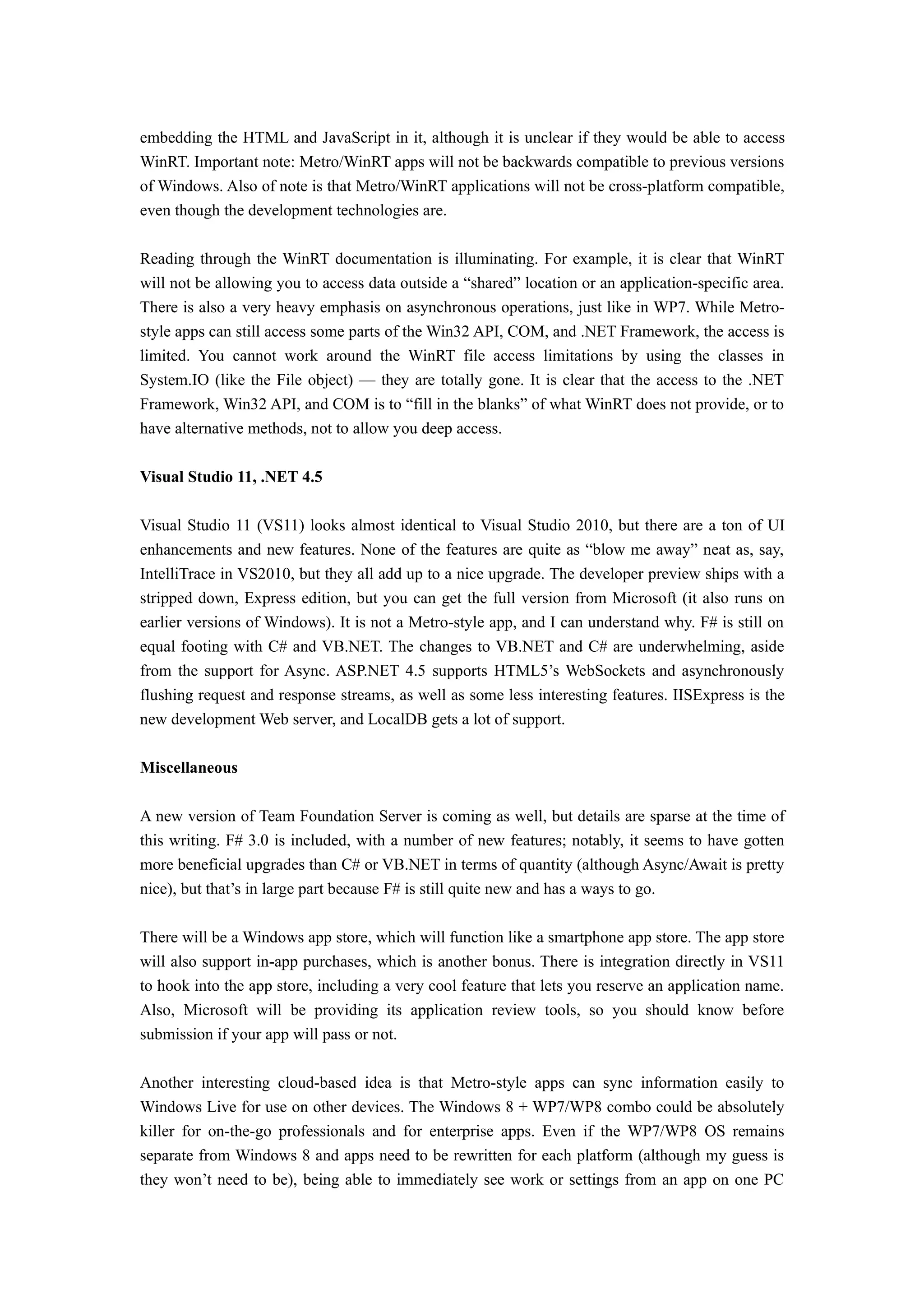embedding the HTML and JavaScript in it, although it is unclear if they would be able to access
WinRT. Important note: Metro/WinRT apps will not be backwards compatible to previous versions
of Windows. Also of note is that Metro/WinRT applications will not be cross-platform compatible,
even though the development technologies are.

Reading through the WinRT documentation is illuminating. For example, it is clear that WinRT
will not be allowing you to access data outside a “shared” location or an application-specific area.
There is also a very heavy emphasis on asynchronous operations, just like in WP7. While Metro-
style apps can still access some parts of the Win32 API, COM, and .NET Framework, the access is
limited. You cannot work around the WinRT file access limitations by using the classes in
System.IO (like the File object) — they are totally gone. It is clear that the access to the .NET
Framework, Win32 API, and COM is to “fill in the blanks” of what WinRT does not provide, or to
have alternative methods, not to allow you deep access.

Visual Studio 11, .NET 4.5

Visual Studio 11 (VS11) looks almost identical to Visual Studio 2010, but there are a ton of UI
enhancements and new features. None of the features are quite as “blow me away” neat as, say,
IntelliTrace in VS2010, but they all add up to a nice upgrade. The developer preview ships with a
stripped down, Express edition, but you can get the full version from Microsoft (it also runs on
earlier versions of Windows). It is not a Metro-style app, and I can understand why. F# is still on
equal footing with C# and VB.NET. The changes to VB.NET and C# are underwhelming, aside
from the support for Async. ASP.NET 4.5 supports HTML5’s WebSockets and asynchronously
flushing request and response streams, as well as some less interesting features. IISExpress is the
new development Web server, and LocalDB gets a lot of support.

Miscellaneous

A new version of Team Foundation Server is coming as well, but details are sparse at the time of
this writing. F# 3.0 is included, with a number of new features; notably, it seems to have gotten
more beneficial upgrades than C# or VB.NET in terms of quantity (although Async/Await is pretty
nice), but that’s in large part because F# is still quite new and has a ways to go.

There will be a Windows app store, which will function like a smartphone app store. The app store
will also support in-app purchases, which is another bonus. There is integration directly in VS11
to hook into the app store, including a very cool feature that lets you reserve an application name.
Also, Microsoft will be providing its application review tools, so you should know before
submission if your app will pass or not.

Another interesting cloud-based idea is that Metro-style apps can sync information easily to
Windows Live for use on other devices. The Windows 8 + WP7/WP8 combo could be absolutely
killer for on-the-go professionals and for enterprise apps. Even if the WP7/WP8 OS remains
separate from Windows 8 and apps need to be rewritten for each platform (although my guess is
they won’t need to be), being able to immediately see work or settings from an app on one PC
 