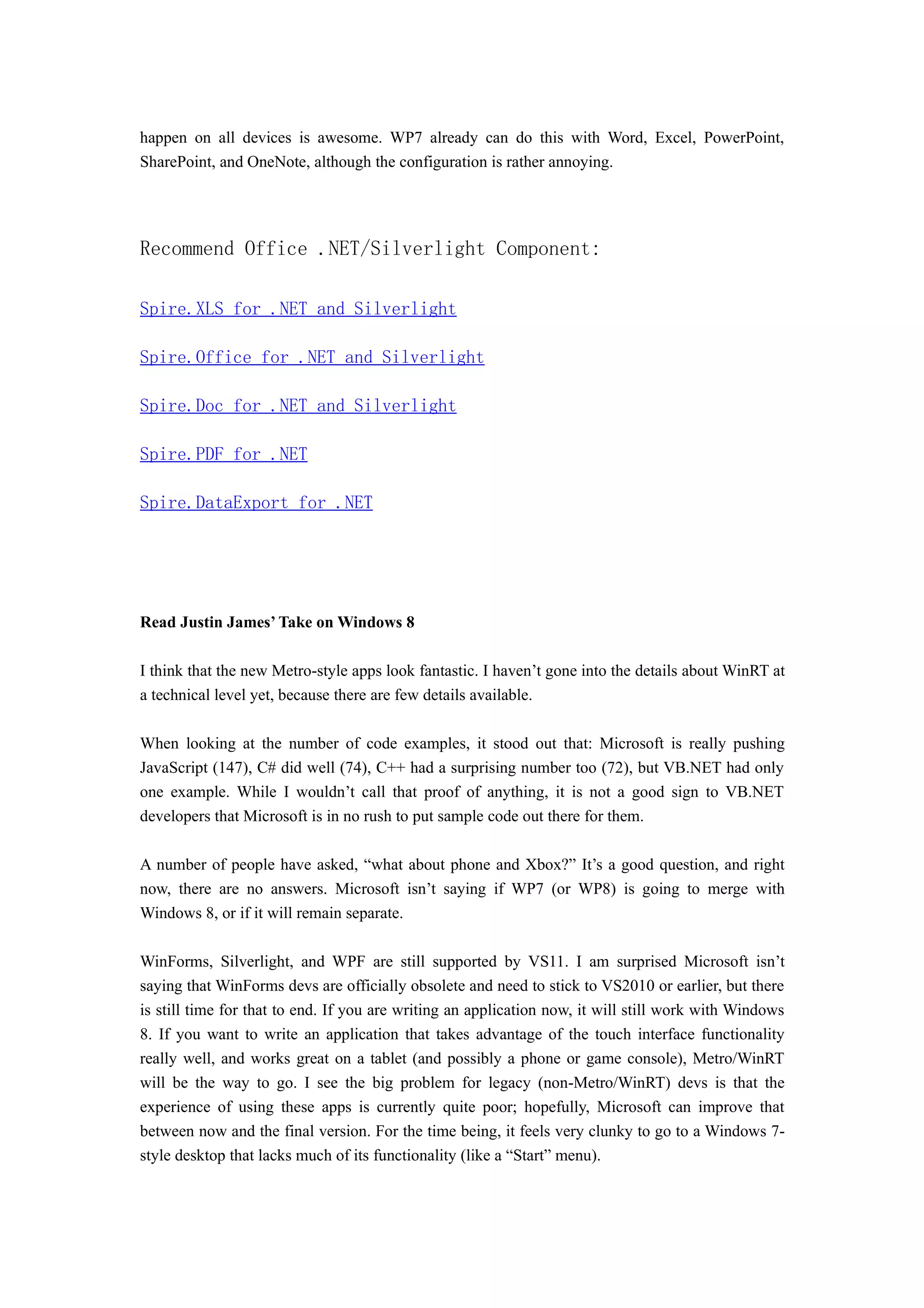 happen on all devices is awesome. WP7 already can do this with Word, Excel, PowerPoint,
SharePoint, and OneNote, although the configuration is rather annoying.




Recommend Office .NET/Silverlight Component:

Spire.XLS for .NET and Silverlight

Spire.Office for .NET and Silverlight

Spire.Doc for .NET and Silverlight

Spire.PDF for .NET

Spire.DataExport for .NET




Read Justin James’ Take on Windows 8

I think that the new Metro-style apps look fantastic. I haven’t gone into the details about WinRT at
a technical level yet, because there are few details available.

When looking at the number of code examples, it stood out that: Microsoft is really pushing
JavaScript (147), C# did well (74), C++ had a surprising number too (72), but VB.NET had only
one example. While I wouldn’t call that proof of anything, it is not a good sign to VB.NET
developers that Microsoft is in no rush to put sample code out there for them.

A number of people have asked, “what about phone and Xbox?” It’s a good question, and right
now, there are no answers. Microsoft isn’t saying if WP7 (or WP8) is going to merge with
Windows 8, or if it will remain separate.

WinForms, Silverlight, and WPF are still supported by VS11. I am surprised Microsoft isn’t
saying that WinForms devs are officially obsolete and need to stick to VS2010 or earlier, but there
is still time for that to end. If you are writing an application now, it will still work with Windows
8. If you want to write an application that takes advantage of the touch interface functionality
really well, and works great on a tablet (and possibly a phone or game console), Metro/WinRT
will be the way to go. I see the big problem for legacy (non-Metro/WinRT) devs is that the
experience of using these apps is currently quite poor; hopefully, Microsoft can improve that
between now and the final version. For the time being, it feels very clunky to go to a Windows 7-
style desktop that lacks much of its functionality (like a “Start” menu).
 