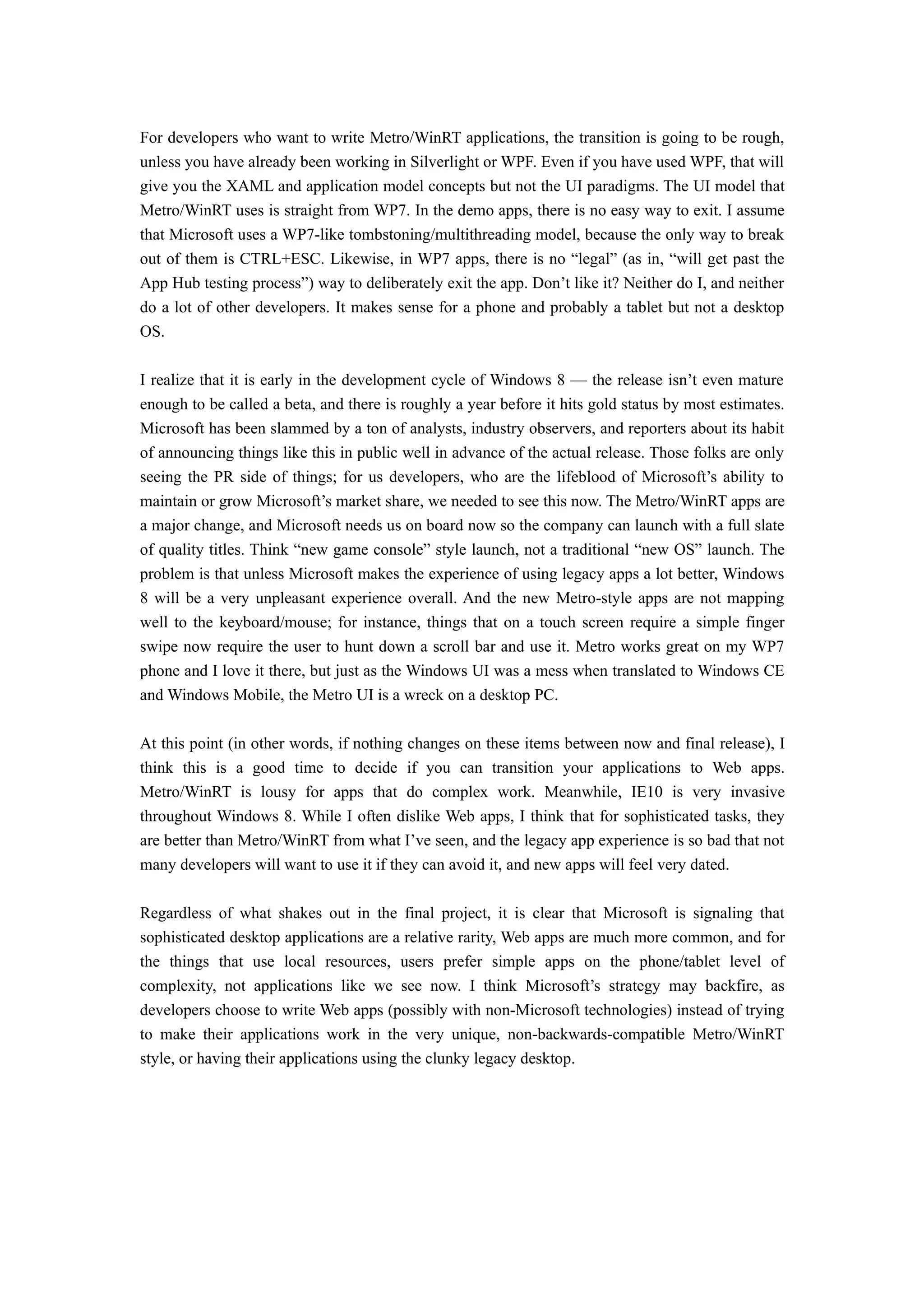 For developers who want to write Metro/WinRT applications, the transition is going to be rough,
unless you have already been working in Silverlight or WPF. Even if you have used WPF, that will
give you the XAML and application model concepts but not the UI paradigms. The UI model that
Metro/WinRT uses is straight from WP7. In the demo apps, there is no easy way to exit. I assume
that Microsoft uses a WP7-like tombstoning/multithreading model, because the only way to break
out of them is CTRL+ESC. Likewise, in WP7 apps, there is no “legal” (as in, “will get past the
App Hub testing process”) way to deliberately exit the app. Don’t like it? Neither do I, and neither
do a lot of other developers. It makes sense for a phone and probably a tablet but not a desktop
OS.

I realize that it is early in the development cycle of Windows 8 — the release isn’t even mature
enough to be called a beta, and there is roughly a year before it hits gold status by most estimates.
Microsoft has been slammed by a ton of analysts, industry observers, and reporters about its habit
of announcing things like this in public well in advance of the actual release. Those folks are only
seeing the PR side of things; for us developers, who are the lifeblood of Microsoft’s ability to
maintain or grow Microsoft’s market share, we needed to see this now. The Metro/WinRT apps are
a major change, and Microsoft needs us on board now so the company can launch with a full slate
of quality titles. Think “new game console” style launch, not a traditional “new OS” launch. The
problem is that unless Microsoft makes the experience of using legacy apps a lot better, Windows
8 will be a very unpleasant experience overall. And the new Metro-style apps are not mapping
well to the keyboard/mouse; for instance, things that on a touch screen require a simple finger
swipe now require the user to hunt down a scroll bar and use it. Metro works great on my WP7
phone and I love it there, but just as the Windows UI was a mess when translated to Windows CE
and Windows Mobile, the Metro UI is a wreck on a desktop PC.

At this point (in other words, if nothing changes on these items between now and final release), I
think this is a good time to decide if you can transition your applications to Web apps.
Metro/WinRT is lousy for apps that do complex work. Meanwhile, IE10 is very invasive
throughout Windows 8. While I often dislike Web apps, I think that for sophisticated tasks, they
are better than Metro/WinRT from what I’ve seen, and the legacy app experience is so bad that not
many developers will want to use it if they can avoid it, and new apps will feel very dated.

Regardless of what shakes out in the final project, it is clear that Microsoft is signaling that
sophisticated desktop applications are a relative rarity, Web apps are much more common, and for
the things that use local resources, users prefer simple apps on the phone/tablet level of
complexity, not applications like we see now. I think Microsoft’s strategy may backfire, as
developers choose to write Web apps (possibly with non-Microsoft technologies) instead of trying
to make their applications work in the very unique, non-backwards-compatible Metro/WinRT
style, or having their applications using the clunky legacy desktop.
 