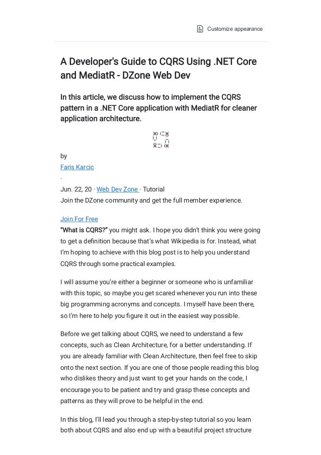 Customize appearance
A Developer's Guide to CQRS Using .NET Core
and MediatR - DZone Web Dev
In this article, we discuss how to implement the CQRS
pattern in a .NET Core application with MediatR for cleaner
application architecture.
by
Faris Karcic
·
Jun. 22, 20
·
Web Dev Zone
·
Tutorial
Join the DZone community and get the full member experience.
Join For Free
“What is CQRS?” you might ask. I hope you didn’t think you were going
to get a definition because that’s what Wikipedia is for. Instead, what
I’m hoping to achieve with this blog post is to help you understand
CQRS through some practical examples.
I will assume you’re either a beginner or someone who is unfamiliar
with this topic, so maybe you get scared whenever you run into these
big programming acronyms and concepts. I myself have been there,
so I’m here to help you figure it out in the easiest way possible.
Before we get talking about CQRS, we need to understand a few
concepts, such as Clean Architecture, for a better understanding. If
you are already familiar with Clean Architecture, then feel free to skip
onto the next section. If you are one of those people reading this blog
who dislikes theory and just want to get your hands on the code, I
encourage you to be patient and try and grasp these concepts and
patterns as they will prove to be helpful in the end.
In this blog, I’ll lead you through a step-by-step tutorial so you learn
both about CQRS and also end up with a beautiful project structure
 