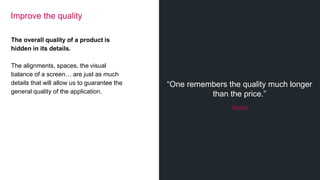 “One remembers the quality much longer
than the price.”
Gucci
Improve the quality
The overall quality of a product is
hidden in its details.
The alignments, spaces, the visual
balance of a screen… are just as much
details that will allow us to guarantee the
general quality of the application.
 