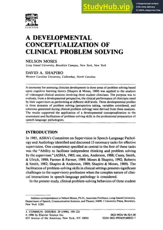 ELSEVIER
A DEVELOPMENTAL
CONCEPTUALIZATION OF
CLINICAL PROBLEM SOLVING
NELSON MOSES
Long Island University, Brooklyn Campus, New York, New York
DAVID A. SHAPIRO
Western Carolina University, Cullowhee, North Carolina
A taxonomy for assessing clinician development in three areas of problem solving based
upon cognitive learning theory (Shapiro & Moses, 1989) was applied to the analysis
of videotaped clinical sessions involving three student clinicians. The purpose was to
evaluate, from a developmental perspective, the clinical performance of clinicians rated
by their supervisors as performing at different skill levels. Three developmental profiles
in three domains of problem solving (perspective taking, variables considered, and
solutions generated during clinical problem solving) were derived from these analyses.
The results supported the application of a developmental conceptualization to the
assessment and facilitation of problem-solving skills in the professional preparation of
speech-language pathologists.
INTRODUCTION
In 1985, ASHA's Committee on Supervision in Speech-Language Pathol-
ogy and Audiology identified and discussed 13 necessary tasks for effective
supervision. One competency specified as central to the first of these tasks
was the "Ability to facilitate independent thinking and problem solving
by the supervisee." (ASHA, 1985; see, also, Anderson, 1988; Casey, Smith,
& Ulrich, 1988; Farmer & Farmer, 1989; Moses & Shapiro, 1992; Roberts
& Smith, 1982; Shapiro & Anderson, 1989; Shapiro & Moses, 1989). The
facilitation of problem-solving skills in clinical settings presents significant
challenges to the supervisory profession when the complex nature of clini-
cal interactions in speech-language pathology is considered.
In the present study, clinical problem-solving behaviors of three student
Address correspondence to Nelson Moses, Ph.D., Associate Professor, Long Island University,
Department of Speech,Communication Sciences,and Theater, H409, 1UniversityPlaza, Brooklyn,
New York 11201.
J. COMMUN. DISORD. 29 (1996), 199-221
© 1996 by Elsevier Science Inc. 0021-9924/96/$15.00
655 Avenue of the Americas, New York, NY 10010 SSDI 0021-9924(95)00023-7
 