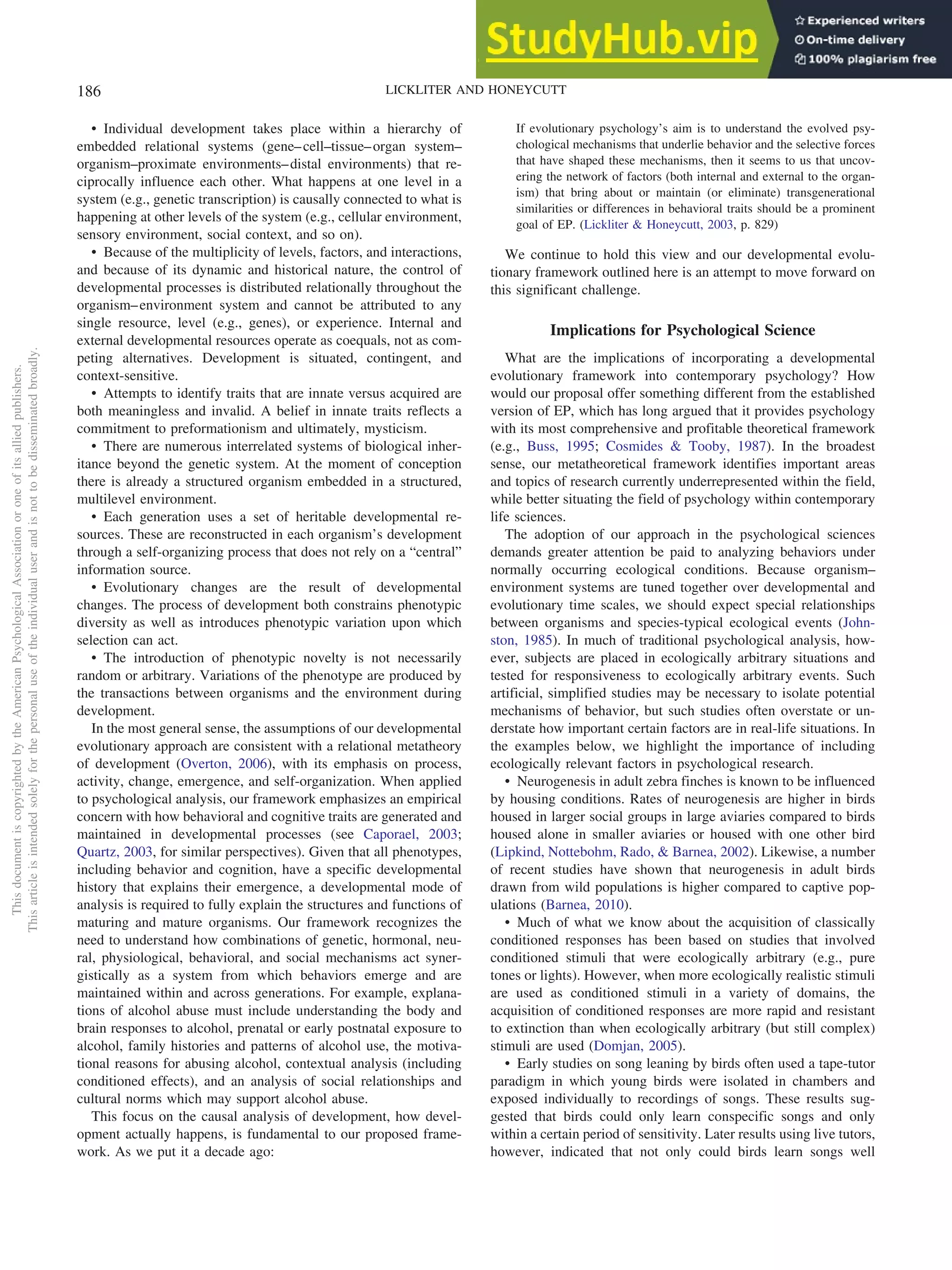 • Individual development takes place within a hierarchy of
embedded relational systems (gene–cell–tissue–organ system–
organism–proximate environments–distal environments) that re-
ciprocally influence each other. What happens at one level in a
system (e.g., genetic transcription) is causally connected to what is
happening at other levels of the system (e.g., cellular environment,
sensory environment, social context, and so on).
• Because of the multiplicity of levels, factors, and interactions,
and because of its dynamic and historical nature, the control of
developmental processes is distributed relationally throughout the
organism–environment system and cannot be attributed to any
single resource, level (e.g., genes), or experience. Internal and
external developmental resources operate as coequals, not as com-
peting alternatives. Development is situated, contingent, and
context-sensitive.
• Attempts to identify traits that are innate versus acquired are
both meaningless and invalid. A belief in innate traits reflects a
commitment to preformationism and ultimately, mysticism.
• There are numerous interrelated systems of biological inher-
itance beyond the genetic system. At the moment of conception
there is already a structured organism embedded in a structured,
multilevel environment.
• Each generation uses a set of heritable developmental re-
sources. These are reconstructed in each organism’s development
through a self-organizing process that does not rely on a “central”
information source.
• Evolutionary changes are the result of developmental
changes. The process of development both constrains phenotypic
diversity as well as introduces phenotypic variation upon which
selection can act.
• The introduction of phenotypic novelty is not necessarily
random or arbitrary. Variations of the phenotype are produced by
the transactions between organisms and the environment during
development.
In the most general sense, the assumptions of our developmental
evolutionary approach are consistent with a relational metatheory
of development (Overton, 2006), with its emphasis on process,
activity, change, emergence, and self-organization. When applied
to psychological analysis, our framework emphasizes an empirical
concern with how behavioral and cognitive traits are generated and
maintained in developmental processes (see Caporael, 2003;
Quartz, 2003, for similar perspectives). Given that all phenotypes,
including behavior and cognition, have a specific developmental
history that explains their emergence, a developmental mode of
analysis is required to fully explain the structures and functions of
maturing and mature organisms. Our framework recognizes the
need to understand how combinations of genetic, hormonal, neu-
ral, physiological, behavioral, and social mechanisms act syner-
gistically as a system from which behaviors emerge and are
maintained within and across generations. For example, explana-
tions of alcohol abuse must include understanding the body and
brain responses to alcohol, prenatal or early postnatal exposure to
alcohol, family histories and patterns of alcohol use, the motiva-
tional reasons for abusing alcohol, contextual analysis (including
conditioned effects), and an analysis of social relationships and
cultural norms which may support alcohol abuse.
This focus on the causal analysis of development, how devel-
opment actually happens, is fundamental to our proposed frame-
work. As we put it a decade ago:
If evolutionary psychology’s aim is to understand the evolved psy-
chological mechanisms that underlie behavior and the selective forces
that have shaped these mechanisms, then it seems to us that uncov-
ering the network of factors (both internal and external to the organ-
ism) that bring about or maintain (or eliminate) transgenerational
similarities or differences in behavioral traits should be a prominent
goal of EP. (Lickliter & Honeycutt, 2003, p. 829)
We continue to hold this view and our developmental evolu-
tionary framework outlined here is an attempt to move forward on
this significant challenge.
Implications for Psychological Science
What are the implications of incorporating a developmental
evolutionary framework into contemporary psychology? How
would our proposal offer something different from the established
version of EP, which has long argued that it provides psychology
with its most comprehensive and profitable theoretical framework
(e.g., Buss, 1995; Cosmides & Tooby, 1987). In the broadest
sense, our metatheoretical framework identifies important areas
and topics of research currently underrepresented within the field,
while better situating the field of psychology within contemporary
life sciences.
The adoption of our approach in the psychological sciences
demands greater attention be paid to analyzing behaviors under
normally occurring ecological conditions. Because organism–
environment systems are tuned together over developmental and
evolutionary time scales, we should expect special relationships
between organisms and species-typical ecological events (John-
ston, 1985). In much of traditional psychological analysis, how-
ever, subjects are placed in ecologically arbitrary situations and
tested for responsiveness to ecologically arbitrary events. Such
artificial, simplified studies may be necessary to isolate potential
mechanisms of behavior, but such studies often overstate or un-
derstate how important certain factors are in real-life situations. In
the examples below, we highlight the importance of including
ecologically relevant factors in psychological research.
• Neurogenesis in adult zebra finches is known to be influenced
by housing conditions. Rates of neurogenesis are higher in birds
housed in larger social groups in large aviaries compared to birds
housed alone in smaller aviaries or housed with one other bird
(Lipkind, Nottebohm, Rado, & Barnea, 2002). Likewise, a number
of recent studies have shown that neurogenesis in adult birds
drawn from wild populations is higher compared to captive pop-
ulations (Barnea, 2010).
• Much of what we know about the acquisition of classically
conditioned responses has been based on studies that involved
conditioned stimuli that were ecologically arbitrary (e.g., pure
tones or lights). However, when more ecologically realistic stimuli
are used as conditioned stimuli in a variety of domains, the
acquisition of conditioned responses are more rapid and resistant
to extinction than when ecologically arbitrary (but still complex)
stimuli are used (Domjan, 2005).
• Early studies on song leaning by birds often used a tape-tutor
paradigm in which young birds were isolated in chambers and
exposed individually to recordings of songs. These results sug-
gested that birds could only learn conspecific songs and only
within a certain period of sensitivity. Later results using live tutors,
however, indicated that not only could birds learn songs well
This
document
is
copyrighted
by
the
American
Psychological
Association
or
one
of
its
allied
publishers.
This
article
is
intended
solely
for
the
personal
use
of
the
individual
user
and
is
not
to
be
disseminated
broadly.
186 LICKLITER AND HONEYCUTT
 