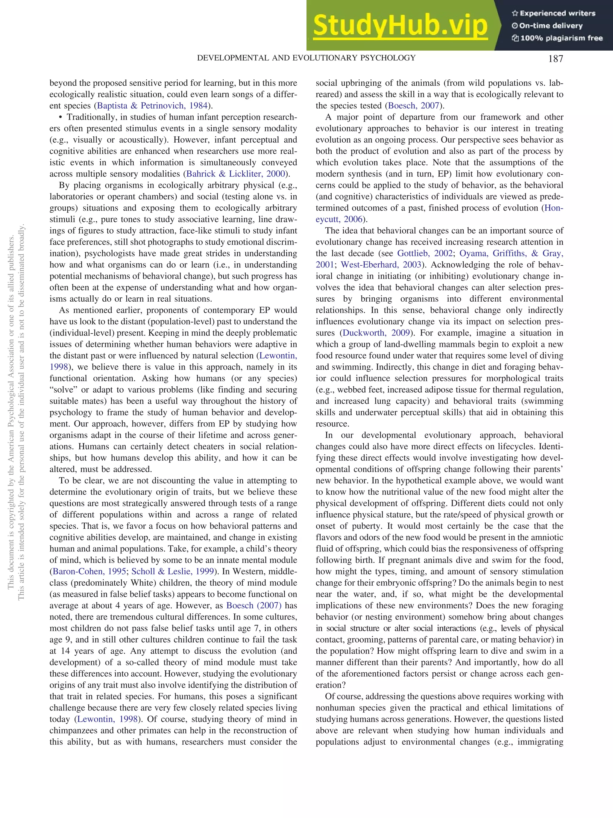 beyond the proposed sensitive period for learning, but in this more
ecologically realistic situation, could even learn songs of a differ-
ent species (Baptista & Petrinovich, 1984).
• Traditionally, in studies of human infant perception research-
ers often presented stimulus events in a single sensory modality
(e.g., visually or acoustically). However, infant perceptual and
cognitive abilities are enhanced when researchers use more real-
istic events in which information is simultaneously conveyed
across multiple sensory modalities (Bahrick & Lickliter, 2000).
By placing organisms in ecologically arbitrary physical (e.g.,
laboratories or operant chambers) and social (testing alone vs. in
groups) situations and exposing them to ecologically arbitrary
stimuli (e.g., pure tones to study associative learning, line draw-
ings of figures to study attraction, face-like stimuli to study infant
face preferences, still shot photographs to study emotional discrim-
ination), psychologists have made great strides in understanding
how and what organisms can do or learn (i.e., in understanding
potential mechanisms of behavioral change), but such progress has
often been at the expense of understanding what and how organ-
isms actually do or learn in real situations.
As mentioned earlier, proponents of contemporary EP would
have us look to the distant (population-level) past to understand the
(individual-level) present. Keeping in mind the deeply problematic
issues of determining whether human behaviors were adaptive in
the distant past or were influenced by natural selection (Lewontin,
1998), we believe there is value in this approach, namely in its
functional orientation. Asking how humans (or any species)
“solve” or adapt to various problems (like finding and securing
suitable mates) has been a useful way throughout the history of
psychology to frame the study of human behavior and develop-
ment. Our approach, however, differs from EP by studying how
organisms adapt in the course of their lifetime and across gener-
ations. Humans can certainly detect cheaters in social relation-
ships, but how humans develop this ability, and how it can be
altered, must be addressed.
To be clear, we are not discounting the value in attempting to
determine the evolutionary origin of traits, but we believe these
questions are most strategically answered through tests of a range
of different populations within and across a range of related
species. That is, we favor a focus on how behavioral patterns and
cognitive abilities develop, are maintained, and change in existing
human and animal populations. Take, for example, a child’s theory
of mind, which is believed by some to be an innate mental module
(Baron-Cohen, 1995; Scholl & Leslie, 1999). In Western, middle-
class (predominately White) children, the theory of mind module
(as measured in false belief tasks) appears to become functional on
average at about 4 years of age. However, as Boesch (2007) has
noted, there are tremendous cultural differences. In some cultures,
most children do not pass false belief tasks until age 7, in others
age 9, and in still other cultures children continue to fail the task
at 14 years of age. Any attempt to discuss the evolution (and
development) of a so-called theory of mind module must take
these differences into account. However, studying the evolutionary
origins of any trait must also involve identifying the distribution of
that trait in related species. For humans, this poses a significant
challenge because there are very few closely related species living
today (Lewontin, 1998). Of course, studying theory of mind in
chimpanzees and other primates can help in the reconstruction of
this ability, but as with humans, researchers must consider the
social upbringing of the animals (from wild populations vs. lab-
reared) and assess the skill in a way that is ecologically relevant to
the species tested (Boesch, 2007).
A major point of departure from our framework and other
evolutionary approaches to behavior is our interest in treating
evolution as an ongoing process. Our perspective sees behavior as
both the product of evolution and also as part of the process by
which evolution takes place. Note that the assumptions of the
modern synthesis (and in turn, EP) limit how evolutionary con-
cerns could be applied to the study of behavior, as the behavioral
(and cognitive) characteristics of individuals are viewed as prede-
termined outcomes of a past, finished process of evolution (Hon-
eycutt, 2006).
The idea that behavioral changes can be an important source of
evolutionary change has received increasing research attention in
the last decade (see Gottlieb, 2002; Oyama, Griffiths, & Gray,
2001; West-Eberhard, 2003). Acknowledging the role of behav-
ioral change in initiating (or inhibiting) evolutionary change in-
volves the idea that behavioral changes can alter selection pres-
sures by bringing organisms into different environmental
relationships. In this sense, behavioral change only indirectly
influences evolutionary change via its impact on selection pres-
sures (Duckworth, 2009). For example, imagine a situation in
which a group of land-dwelling mammals begin to exploit a new
food resource found under water that requires some level of diving
and swimming. Indirectly, this change in diet and foraging behav-
ior could influence selection pressures for morphological traits
(e.g., webbed feet, increased adipose tissue for thermal regulation,
and increased lung capacity) and behavioral traits (swimming
skills and underwater perceptual skills) that aid in obtaining this
resource.
In our developmental evolutionary approach, behavioral
changes could also have more direct effects on lifecycles. Identi-
fying these direct effects would involve investigating how devel-
opmental conditions of offspring change following their parents’
new behavior. In the hypothetical example above, we would want
to know how the nutritional value of the new food might alter the
physical development of offspring. Different diets could not only
influence physical stature, but the rate/speed of physical growth or
onset of puberty. It would most certainly be the case that the
flavors and odors of the new food would be present in the amniotic
fluid of offspring, which could bias the responsiveness of offspring
following birth. If pregnant animals dive and swim for the food,
how might the types, timing, and amount of sensory stimulation
change for their embryonic offspring? Do the animals begin to nest
near the water, and, if so, what might be the developmental
implications of these new environments? Does the new foraging
behavior (or nesting environment) somehow bring about changes
in social structure or alter social interactions (e.g., levels of physical
contact, grooming, patterns of parental care, or mating behavior) in
the population? How might offspring learn to dive and swim in a
manner different than their parents? And importantly, how do all
of the aforementioned factors persist or change across each gen-
eration?
Of course, addressing the questions above requires working with
nonhuman species given the practical and ethical limitations of
studying humans across generations. However, the questions listed
above are relevant when studying how human individuals and
populations adjust to environmental changes (e.g., immigrating
This
document
is
copyrighted
by
the
American
Psychological
Association
or
one
of
its
allied
publishers.
This
article
is
intended
solely
for
the
personal
use
of
the
individual
user
and
is
not
to
be
disseminated
broadly.
187
DEVELOPMENTAL AND EVOLUTIONARY PSYCHOLOGY
 