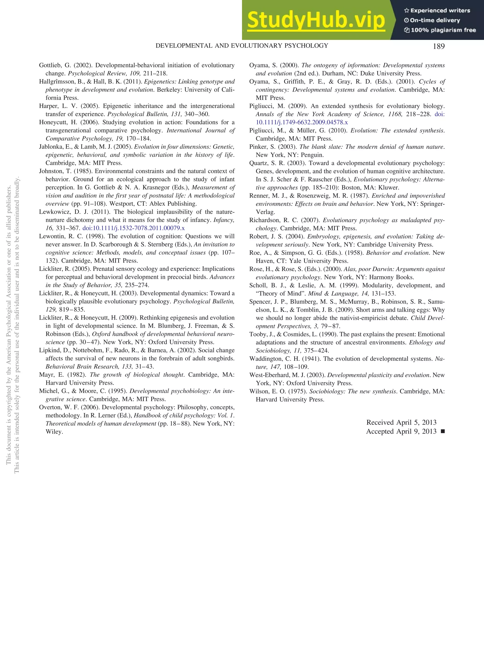 Gottlieb, G. (2002). Developmental-behavioral initiation of evolutionary
change. Psychological Review, 109, 211–218.
Hallgrîmsson, B., & Hall, B. K. (2011). Epigenetics: Linking genotype and
phenotype in development and evolution. Berkeley: University of Cali-
fornia Press.
Harper, L. V. (2005). Epigenetic inheritance and the intergenerational
transfer of experience. Psychological Bulletin, 131, 340–360.
Honeycutt, H. (2006). Studying evolution in action: Foundations for a
transgenerational comparative psychology. International Journal of
Comparative Psychology, 19, 170–184.
Jablonka, E., & Lamb, M. J. (2005). Evolution in four dimensions: Genetic,
epigenetic, behavioral, and symbolic variation in the history of life.
Cambridge, MA: MIT Press.
Johnston, T. (1985). Environmental constraints and the natural context of
behavior. Ground for an ecological approach to the study of infant
perception. In G. Gottlieb & N. A. Krasnegor (Eds.), Measurement of
vision and audition in the first year of postnatal life: A methodological
overview (pp. 91–108). Westport, CT: Ablex Publishing.
Lewkowicz, D. J. (2011). The biological implausibility of the nature-
nurture dichotomy and what it means for the study of infancy. Infancy,
16, 331–367. doi:10.1111/j.1532-7078.2011.00079.x
Lewontin, R. C. (1998). The evolution of cognition: Questions we will
never answer. In D. Scarborough & S. Sternberg (Eds.), An invitation to
cognitive science: Methods, models, and conceptual issues (pp. 107–
132). Cambridge, MA: MIT Press.
Lickliter, R. (2005). Prenatal sensory ecology and experience: Implications
for perceptual and behavioral development in precocial birds. Advances
in the Study of Behavior, 35, 235–274.
Lickliter, R., & Honeycutt, H. (2003). Developmental dynamics: Toward a
biologically plausible evolutionary psychology. Psychological Bulletin,
129, 819–835.
Lickliter, R., & Honeycutt, H. (2009). Rethinking epigenesis and evolution
in light of developmental science. In M. Blumberg, J. Freeman, & S.
Robinson (Eds.), Oxford handbook of developmental behavioral neuro-
science (pp. 30–47). New York, NY: Oxford University Press.
Lipkind, D., Nottebohm, F., Rado, R., & Barnea, A. (2002). Social change
affects the survival of new neurons in the forebrain of adult songbirds.
Behavioral Brain Research, 133, 31–43.
Mayr, E. (1982). The growth of biological thought. Cambridge, MA:
Harvard University Press.
Michel, G., & Moore, C. (1995). Developmental psychobiology: An inte-
grative science. Cambridge, MA: MIT Press.
Overton, W. F. (2006). Developmental psychology: Philosophy, concepts,
methodology. In R. Lerner (Ed.), Handbook of child psychology: Vol. 1.
Theoretical models of human development (pp. 18–88). New York, NY:
Wiley.
Oyama, S. (2000). The ontogeny of information: Developmental systems
and evolution (2nd ed.). Durham, NC: Duke University Press.
Oyama, S., Griffith, P. E., & Gray, R. D. (Eds.). (2001). Cycles of
contingency: Developmental systems and evolution. Cambridge, MA:
MIT Press.
Pigliucci, M. (2009). An extended synthesis for evolutionary biology.
Annals of the New York Academy of Science, 1168, 218–228. doi:
10.1111/j.1749-6632.2009.04578.x
Pigliucci, M., & Müller, G. (2010). Evolution: The extended synthesis.
Cambridge, MA: MIT Press.
Pinker, S. (2003). The blank slate: The modern denial of human nature.
New York, NY: Penguin.
Quartz, S. R. (2003). Toward a developmental evolutionary psychology:
Genes, development, and the evolution of human cognitive architecture.
In S. J. Scher & F. Rauscher (Eds.), Evolutionary psychology: Alterna-
tive approaches (pp. 185–210): Boston, MA: Kluwer.
Renner, M. J., & Rosenzweig, M. R. (1987). Enriched and impoverished
environments: Effects on brain and behavior. New York, NY: Springer-
Verlag.
Richardson, R. C. (2007). Evolutionary psychology as maladapted psy-
chology. Cambridge, MA: MIT Press.
Robert, J. S. (2004). Embryology, epigenesis, and evolution: Taking de-
velopment seriously. New York, NY: Cambridge University Press.
Roe, A., & Simpson, G. G. (Eds.). (1958). Behavior and evolution. New
Haven, CT: Yale University Press.
Rose, H., & Rose, S. (Eds.). (2000). Alas, poor Darwin: Arguments against
evolutionary psychology. New York, NY: Harmony Books.
Scholl, B. J., & Leslie, A. M. (1999). Modularity, development, and
“Theory of Mind”. Mind & Language, 14, 131–153.
Spencer, J. P., Blumberg, M. S., McMurray, B., Robinson, S. R., Samu-
elson, L. K., & Tomblin, J. B. (2009). Short arms and talking eggs: Why
we should no longer abide the nativist-empiricist debate. Child Devel-
opment Perspectives, 3, 79–87.
Tooby, J., & Cosmides, L. (1990). The past explains the present: Emotional
adaptations and the structure of ancestral environments. Ethology and
Sociobiology, 11, 375–424.
Waddington, C. H. (1941). The evolution of developmental systems. Na-
ture, 147, 108–109.
West-Eberhard, M. J. (2003). Developmental plasticity and evolution. New
York, NY: Oxford University Press.
Wilson, E. O. (1975). Sociobiology: The new synthesis. Cambridge, MA:
Harvard University Press.
Received April 5, 2013
Accepted April 9, 2013 䡲
This
document
is
copyrighted
by
the
American
Psychological
Association
or
one
of
its
allied
publishers.
This
article
is
intended
solely
for
the
personal
use
of
the
individual
user
and
is
not
to
be
disseminated
broadly.
189
DEVELOPMENTAL AND EVOLUTIONARY PSYCHOLOGY
 
