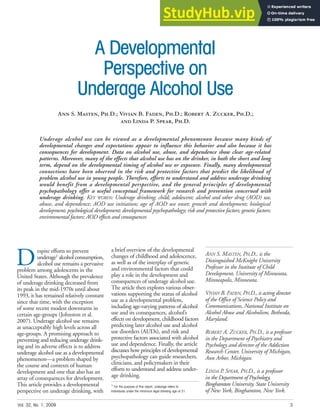 A Developmental
Perspective on
Underage Alcohol Use
Ann S. Masten, Ph.D.; Vivian B. Faden, Ph.D.; Robert A. Zucker, Ph.D.;
and Linda P. Spear, Ph.D.
ANN S. MASTEN, PH.D., is the
Distinguished McKnight University
Professor in the Institute of Child
Development, University of Minnesota,
Minneapolis, Minnesota.
VIVIAN B. FADEN, PH.D., is acting director
of the Office of Science Policy and
Communications, National Institute on
Alcohol Abuse and Alcoholism, Bethesda,
Maryland.
ROBERT A. ZUCKER, PH.D., is a professor
in the Department of Psychiatry and
Psychology and director of the Addiction
Research Center, University of Michigan,
Ann Arbor, Michigan.
LINDA P. SPEAR, PH.D., is a professor
in the Department of Psychology,
Binghamton University, State University
of New York, Binghamton, New York.
Underage alcohol use can be viewed as a developmental phenomenon because many kinds of
developmental changes and expectations appear to influence this behavior and also because it has
consequences for development. Data on alcohol use, abuse, and dependence show clear age-related
patterns. Moreover, many of the effects that alcohol use has on the drinker, in both the short and long
term, depend on the developmental timing of alcohol use or exposure. Finally, many developmental
connections have been observed in the risk and protective factors that predict the likelihood of
problem alcohol use in young people. Therefore, efforts to understand and address underage drinking
would benefit from a developmental perspective, and the general principles of developmental
psychopathology offer a useful conceptual framework for research and prevention concerned with
underage drinking. KEY WORDS: Underage drinking; child; adolescent; alcohol and other drug (AOD) use,
abuse, and dependence; AOD use initiation; age of AOD use onset; growth and development; biological
development; psychological development; developmental psychopathology; risk and protective factors; genetic factors;
environmental factors; AOD effects and consequences
D
espite efforts to prevent
underage1
alcohol consumption,
alcohol use remains a pervasive
problem among adolescents in the
United States. Although the prevalence
of underage drinking decreased from
its peak in the mid-1970s until about
1993, it has remained relatively constant
since that time, with the exception
of some recent modest downturns in
certain age-groups (Johnston et al.
2007). Underage alcohol use remains
at unacceptably high levels across all
age-groups. A promising approach to
preventing and reducing underage drink-
ing and its adverse effects is to address
underage alcohol use as a developmental
phenomenon—a problem shaped by
the course and contexts of human
development and one that also has an
array of consequences for development.
This article provides a developmental
perspective on underage drinking, with
a brief overview of the developmental
changes of childhood and adolescence,
as well as of the interplay of genetic
and environmental factors that could
play a role in the development and
consequences of underage alcohol use.
The article then explores various obser-
vations supporting the status of alcohol
use as a developmental problem,
including age-varying patterns of alcohol
use and its consequences, alcohol’s
effects on development, childhood factors
predicting later alcohol use and alcohol
use disorders (AUDs), and risk and
protective factors associated with alcohol
use and dependence. Finally, the article
discusses how principles of developmental
psychopathology can guide researchers,
clinicians, and policymakers in their
efforts to understand and address under-
age drinking.
1
For the purpose of this report, underage refers to
individuals under the minimum legal drinking age of 21.
Vol. 32, No. 1, 2009 3
 
