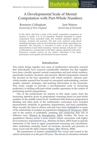 Mathematics Education Research Journal
In this article, data from a study of the mental computation competence of
students in grades 3 to 10 are presented. Students responded to mental
computation items, presented orally, that included operations applied to
fractions, decimals and percents. The data were analysed using Rasch
modelling techniques, and a six-level hierarchy of part-whole computation was
identified. This hierarchy is described in terms of the three different
representations of part-whole reasoning – fraction, decimal, and percent – and
is elaborated by a consideration of the likely cognitive demands of the items.
Discussion includes reasons for the relative difficulties of the items,
performance across grades and directions for future research.
Introduction
This article brings together two areas of mathematics education research
that individually have received considerable attention but that together
have been virtually ignored: mental computation and part-whole numbers,
specifically fractions, decimals, and percents. Mental computation research
has focused on the four operations with whole numbers, whereas part-
whole number research has focused on conceptual understanding, concrete
models, students’ strategies, and teaching intervention in the classroom.
This study sought to provide a developmental scale of increasing
proficiency in dealing with part-whole number operations in the context of
performing mental computations.
One of the justifications for interest in this study comes from the
increasing attention given to proportional reasoning based on part-whole
numbers at the middle school level. Traditional links between proportional
thinking and other parts of the mathematics curriculum have included
measurement, similarity in geometry, trigonometry, and basic probability.
More recently the links to chance and data have been highlighted in terms
of the relationship of samples to populations (Saldanha & Thompson, 2002)
and in the context of probability sampling and comparing data sets of
different sizes (Watson & Shaughnessy, 2004). Further, the focus on
quantitative literacy across a more eclectic school curriculum with higher
level numeracy requirements (e.g., Madison & Steen, 2003) leads to specific
statements of the need to apply proportional reasoning and calculations,
often undertaken mentally, based on fractions, decimals and percents in
many social and life-skills contexts (Steen, 2001; Watson, 2004).
The prominence of mental computation has waxed and waned in the
school curriculum over the past 150 years. The advent of calculators initiated
2004, Vol. 16, No. 2, 69-86
A Developmental Scale of Mental
Computation with Part-Whole Numbers
Rosemary Callingham
University of New England
Jane Watson
University of Tasmania
 