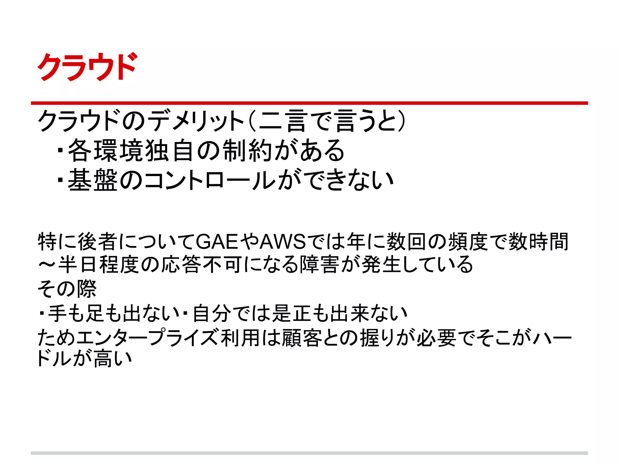 クラウド
クラウドのデメリット（二言で言うと）
　・各環境独自の制約がある
　・基盤のコントロールができない

特に後者についてGAEやAWSでは年に数回の頻度で数時間
～半日程度の応答不可になる障害が発生している
その際
・手も足も出ない・自分では是正も出来ない
ためエンタープライズ利用は顧客との握りが必要でそこがハー
ドルが高い
 