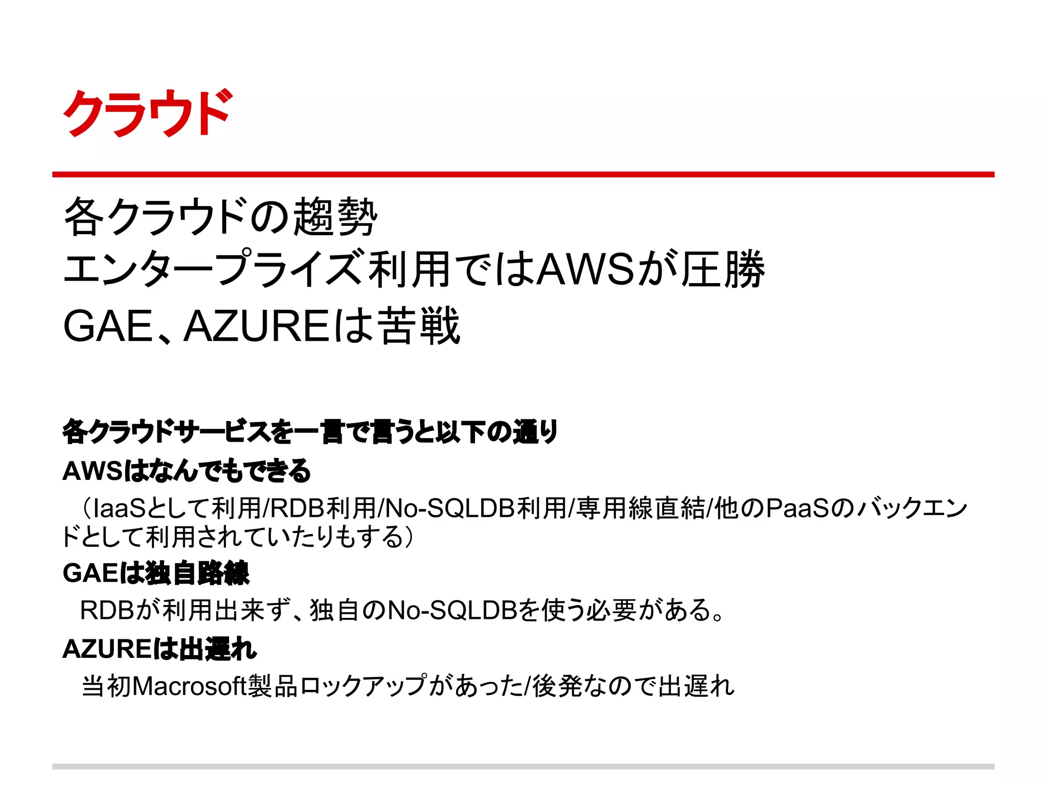 クラウド
各クラウドの趨勢
エンタープライズ利用ではAWSが圧勝
GAE、AZUREは苦戦

各クラウドサービスを一言で言うと以下の通り
AWSはなんでもできる
　（IaaSとして利用/RDB利用/No-SQLDB利用/専用線直結/他のPaaSのバックエン　
ドとして利用されていたりもする）
GAEは独自路線
　RDBが利用出来ず、独自のNo-SQLDBを使う必要がある。
AZUREは出遅れ
　当初Macrosoft製品ロックアップがあった/後発なので出遅れ
 