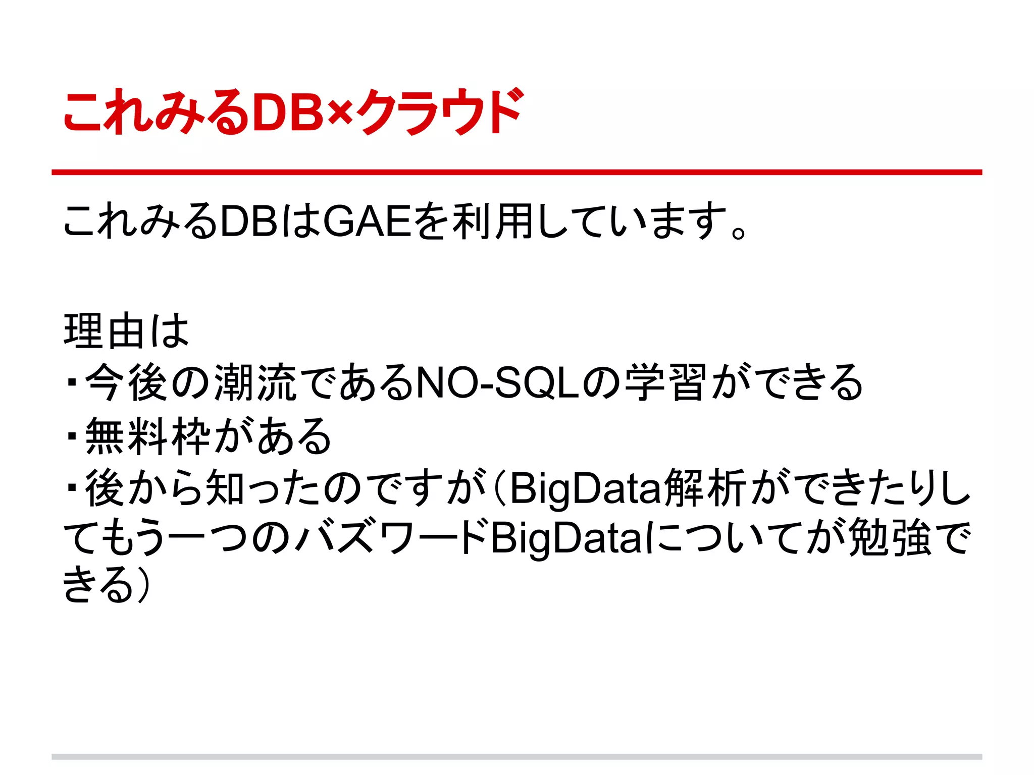 これみるDB×クラウド

これみるDBはGAEを利用しています。

理由は
・今後の潮流であるNO-SQLの学習ができる
・無料枠がある
・後から知ったのですが（BigData解析ができたりし
てもう一つのバズワードBigDataについてが勉強で
きる）
 