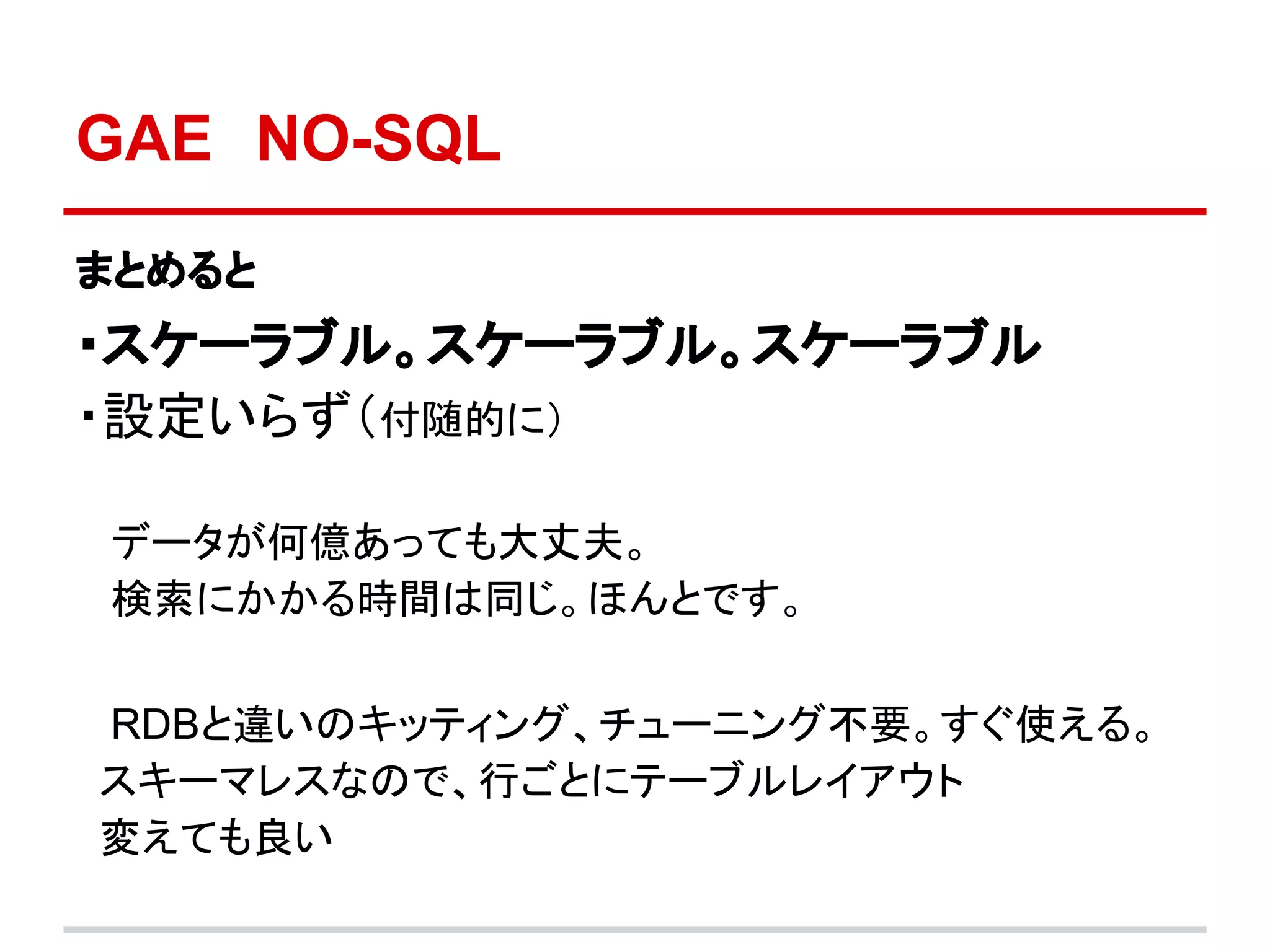 GAE　NO-SQL
まとめると
・スケーラブル。スケーラブル。スケーラブル
・設定いらず（付随的に）

データが何億あっても大丈夫。
検索にかかる時間は同じ。ほんとです。

RDBと違いのキッティング、チューニング不要。すぐ使える。
スキーマレスなので、行ごとにテーブルレイアウト
変えても良い
 