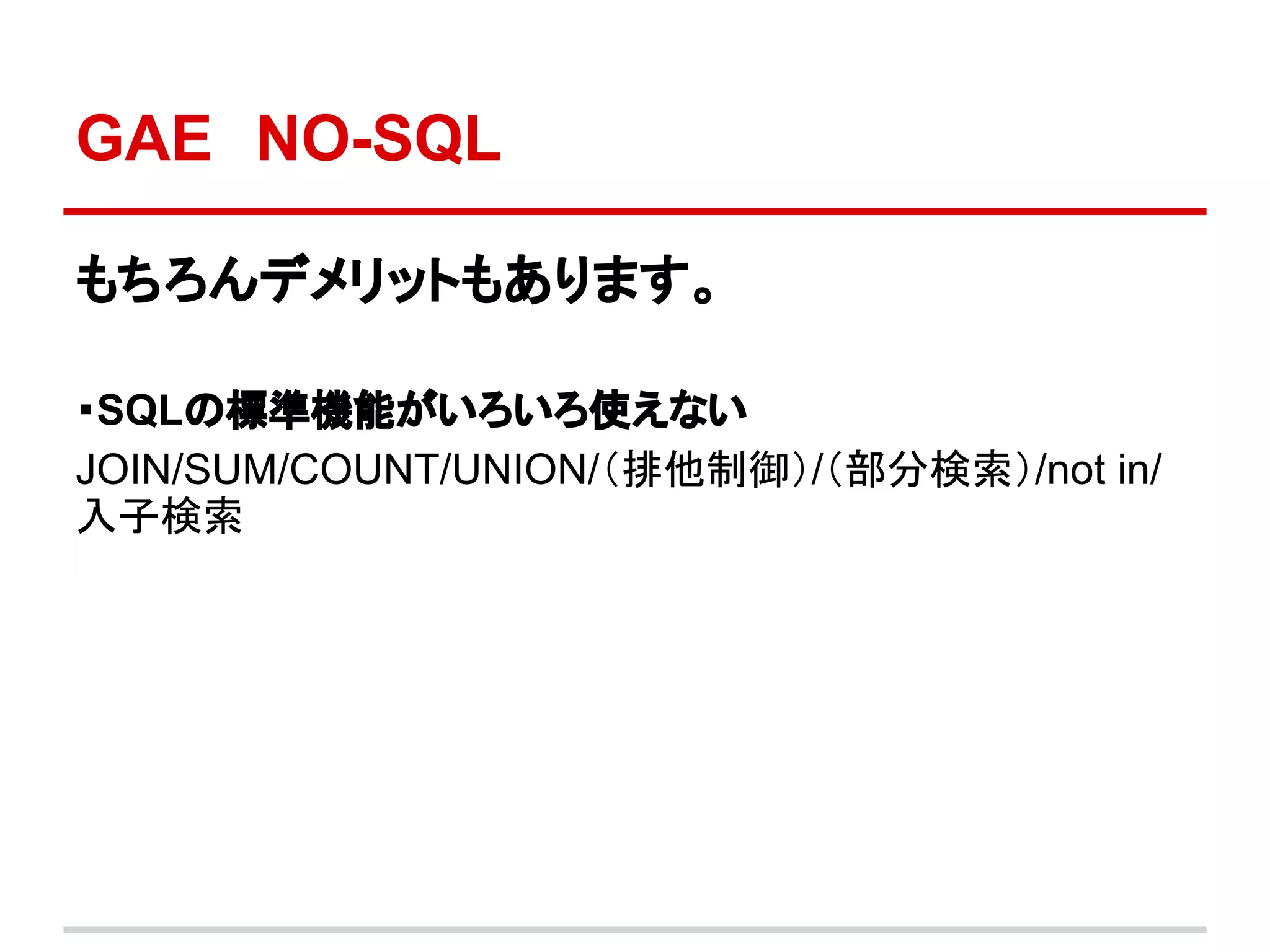 GAE　NO-SQL

もちろんデメリットもあります。

・SQLの標準機能がいろいろ使えない
JOIN/SUM/COUNT/UNION/（排他制御）/（部分検索）/not in/
入子検索
 