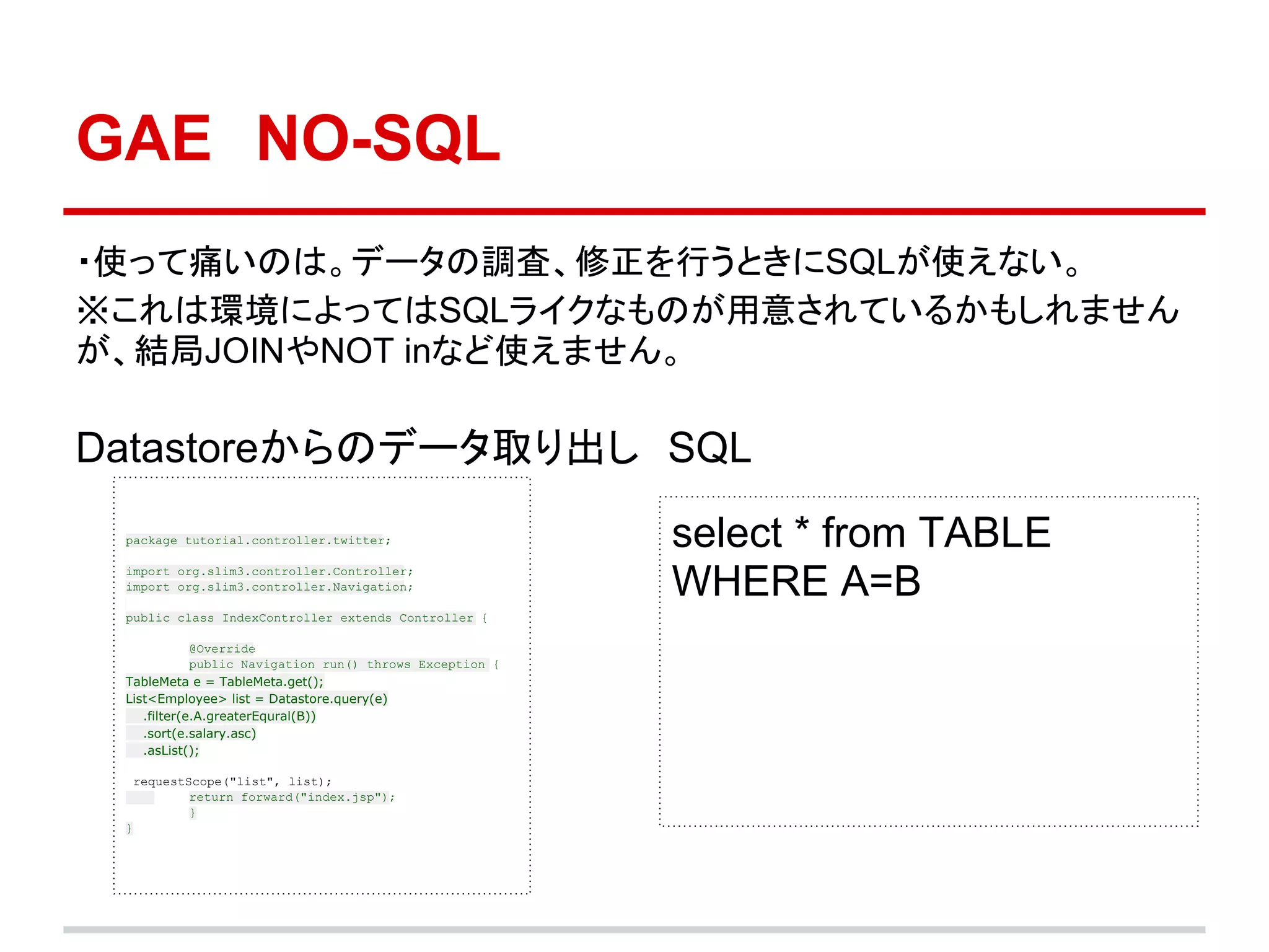 GAE　NO-SQL
・使って痛いのは。データの調査、修正を行うときにSQLが使えない。
※これは環境によってはSQLライクなものが用意されているかもしれません
が、結局JOINやNOT inなど使えません。

Datastoreからのデータ取り出し　SQL　
 package tutorial.controller.twitter;                     select * from TABLE
 import org.slim3.controller.Controller;
 import org.slim3.controller.Navigation;                  WHERE A=B
 public class IndexController extends Controller {

             @Override
             public Navigation run() throws Exception {
 TableMeta e = TableMeta.get();
 List<Employee> list = Datastore.query(e)
    .filter(e.A.greaterEqural(B))
    .sort(e.salary.asc)
    .asList();

  requestScope("list", list);
          return forward("index.jsp");
          }
 }
 
