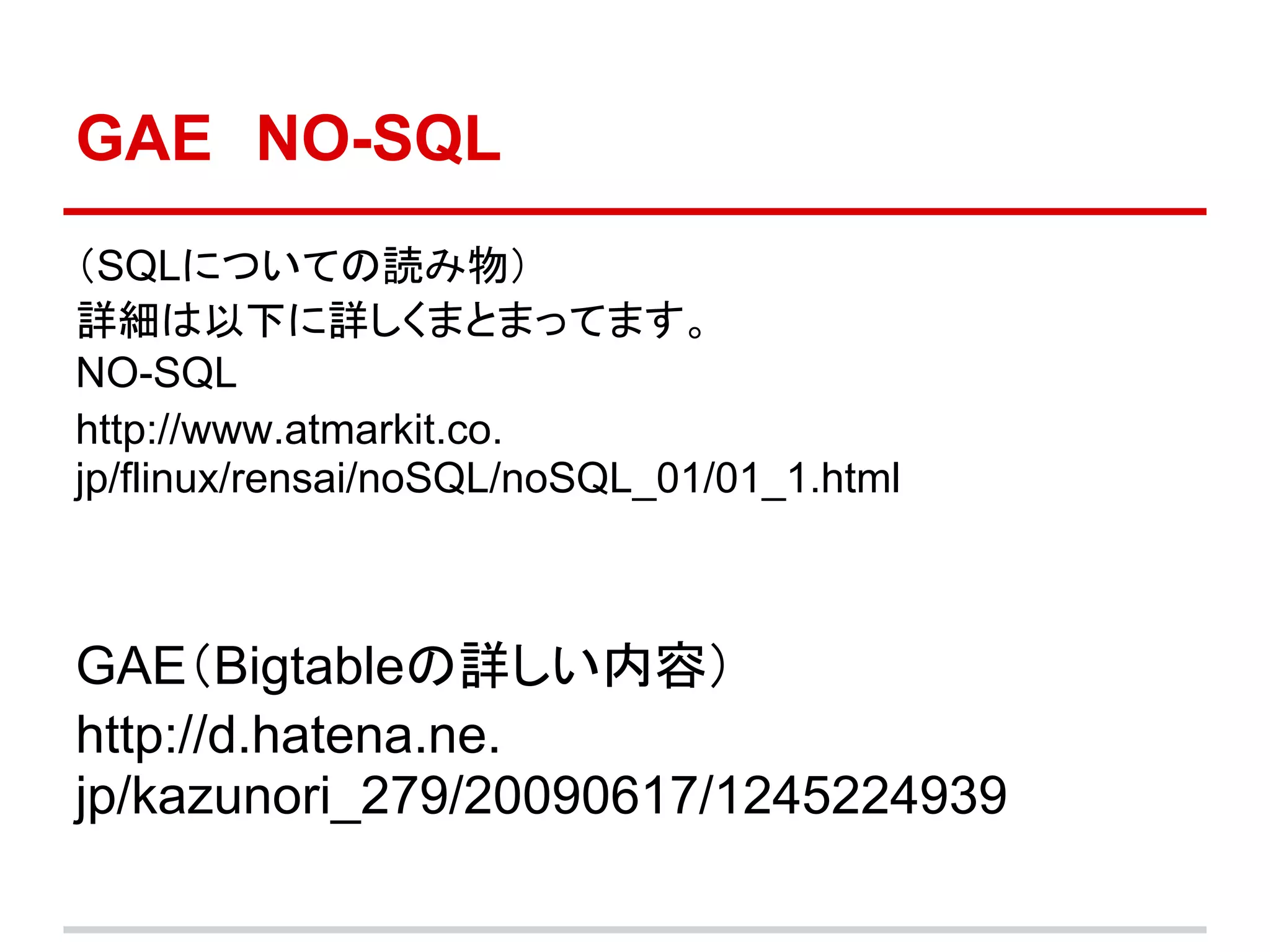 GAE　NO-SQL
（SQLについての読み物）
詳細は以下に詳しくまとまってます。
NO-SQL
http://www.atmarkit.co.
jp/flinux/rensai/noSQL/noSQL_01/01_1.html



GAE（Bigtableの詳しい内容）
http://d.hatena.ne.
jp/kazunori_279/20090617/1245224939
 
