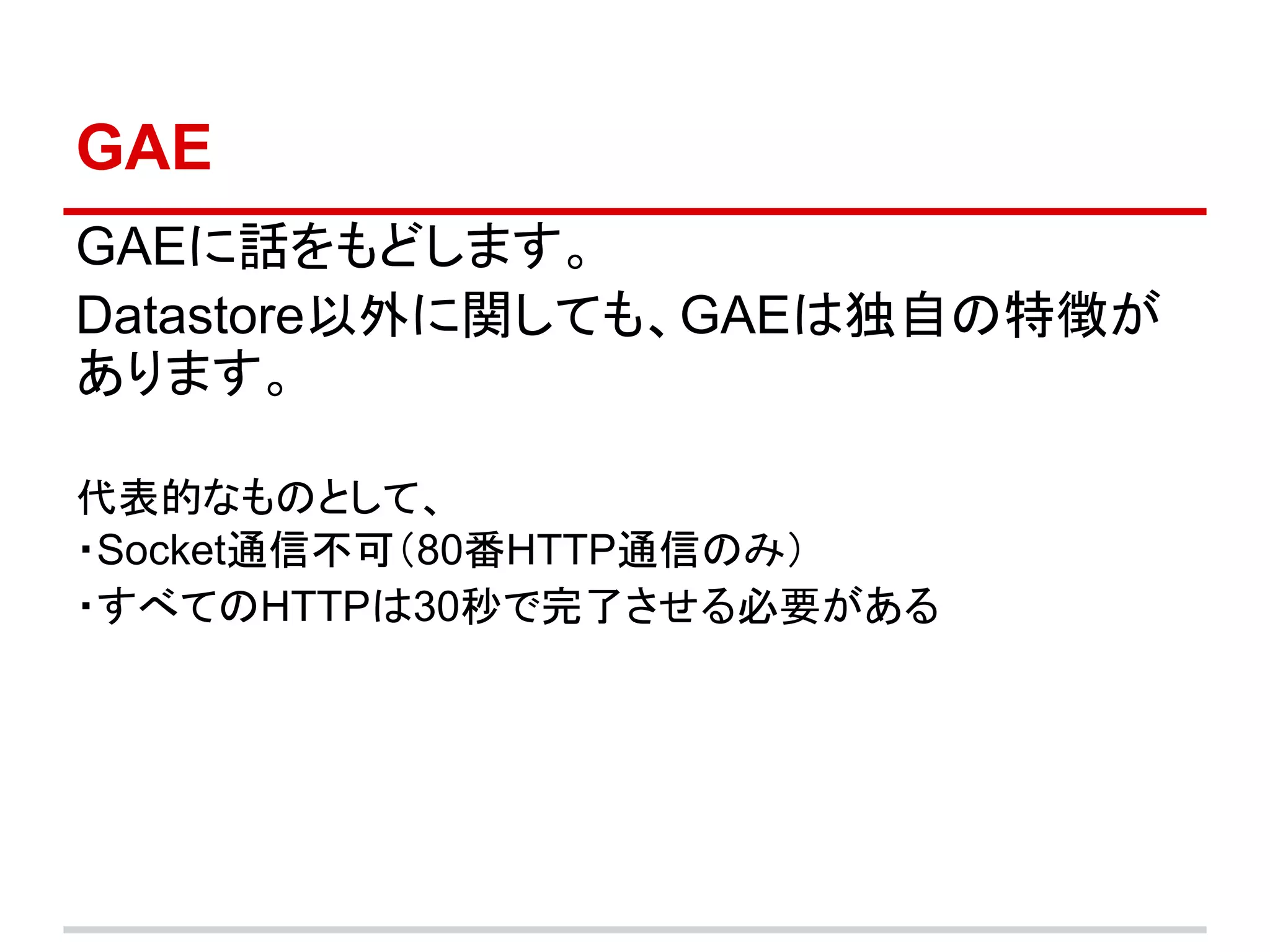 GAE
GAEに話をもどします。
Datastore以外に関しても、GAEは独自の特徴が
あります。

代表的なものとして、
・Socket通信不可（80番HTTP通信のみ）
・すべてのHTTPは30秒で完了させる必要がある
 