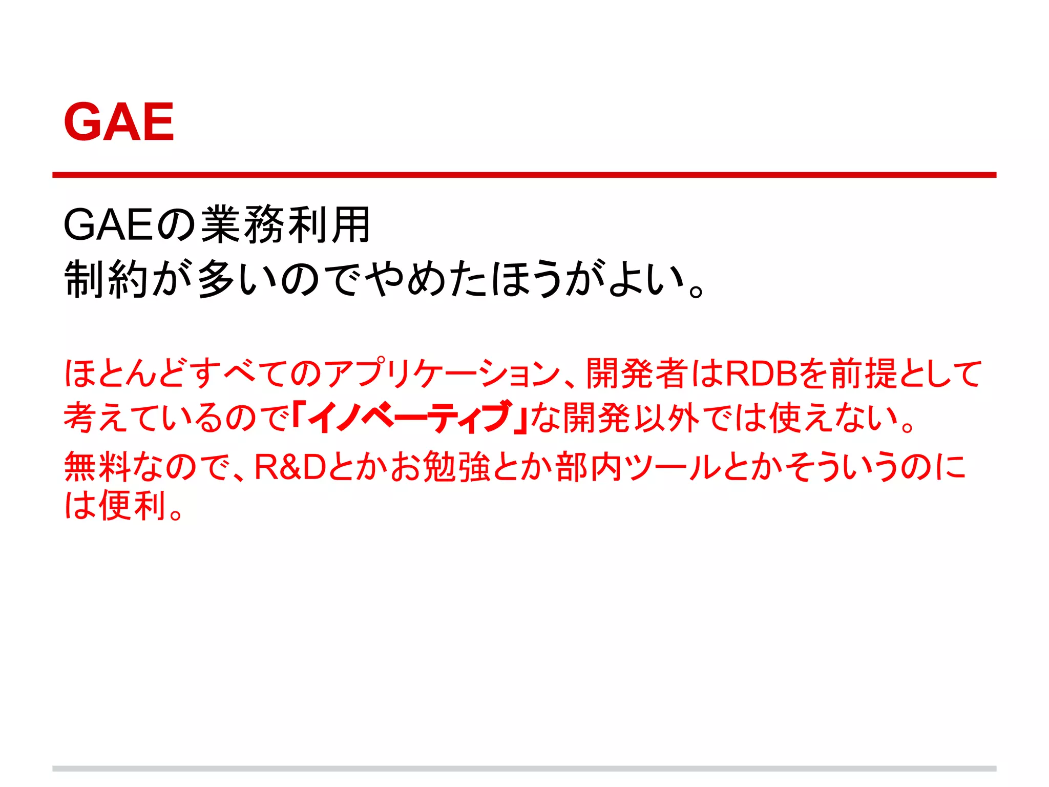 GAE
GAEの業務利用
制約が多いのでやめたほうがよい。

ほとんどすべてのアプリケーション、開発者はRDBを前提として
考えているので「イノベーティブ」な開発以外では使えない。
無料なので、R&Dとかお勉強とか部内ツールとかそういうのに
は便利。
 