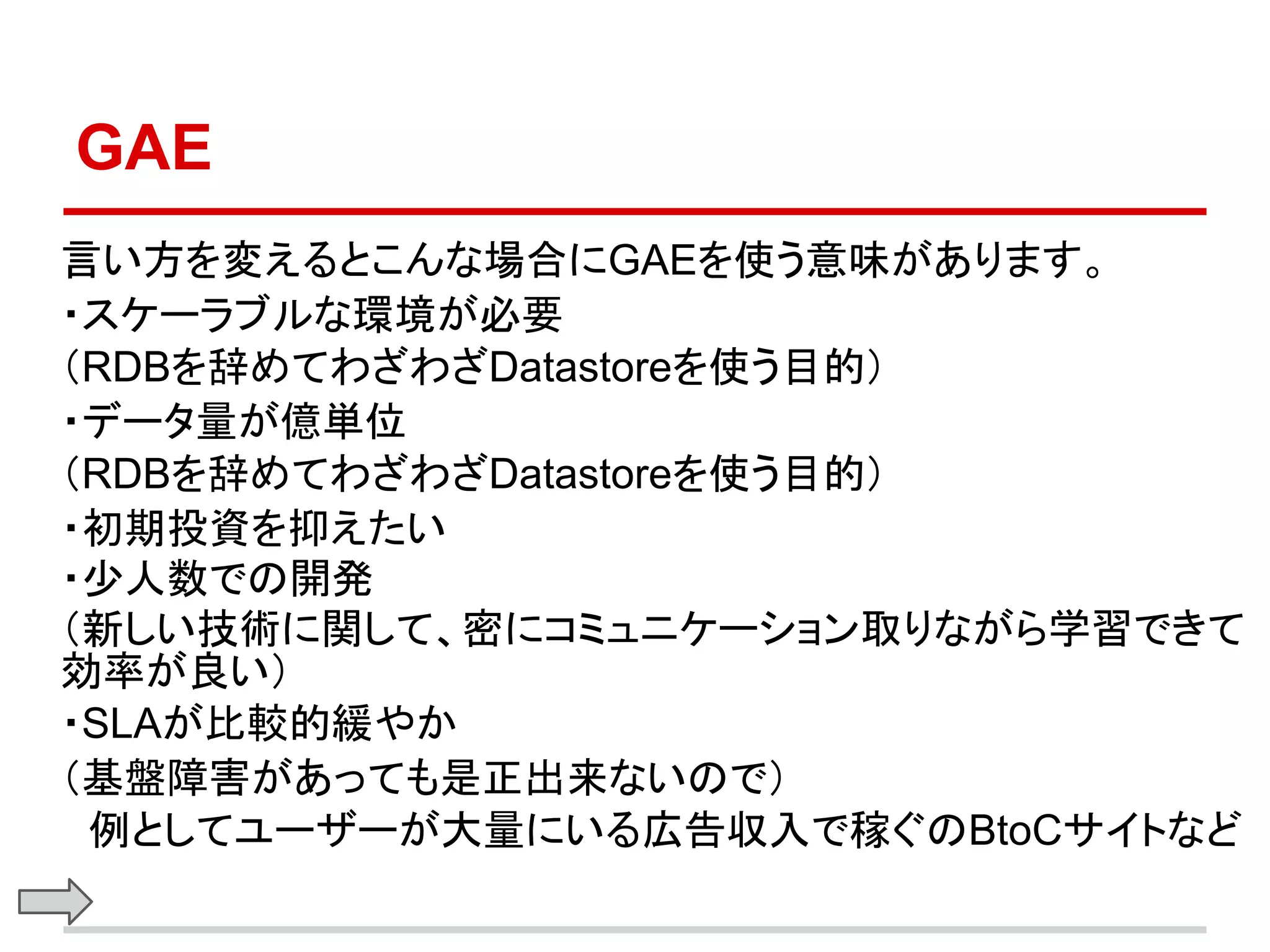 GAE
言い方を変えるとこんな場合にGAEを使う意味があります。
・スケーラブルな環境が必要
（RDBを辞めてわざわざDatastoreを使う目的）
・データ量が億単位
（RDBを辞めてわざわざDatastoreを使う目的）
・初期投資を抑えたい
・少人数での開発
（新しい技術に関して、密にコミュニケーション取りながら学習できて
効率が良い）
・SLAが比較的緩やか
（基盤障害があっても是正出来ないので）
　例としてユーザーが大量にいる広告収入で稼ぐのBtoCサイトなど
 