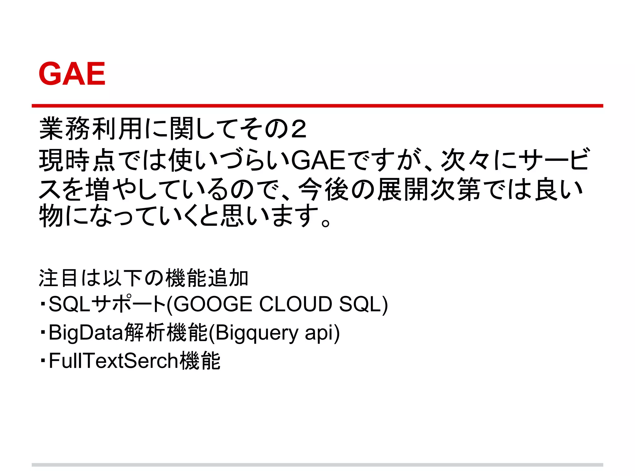GAE
業務利用に関してその２
現時点では使いづらいGAEですが、次々にサービ
スを増やしているので、今後の展開次第では良い
物になっていくと思います。

注目は以下の機能追加
・SQLサポート(GOOGE CLOUD SQL)
・BigData解析機能(Bigquery api)
・FullTextSerch機能
 
