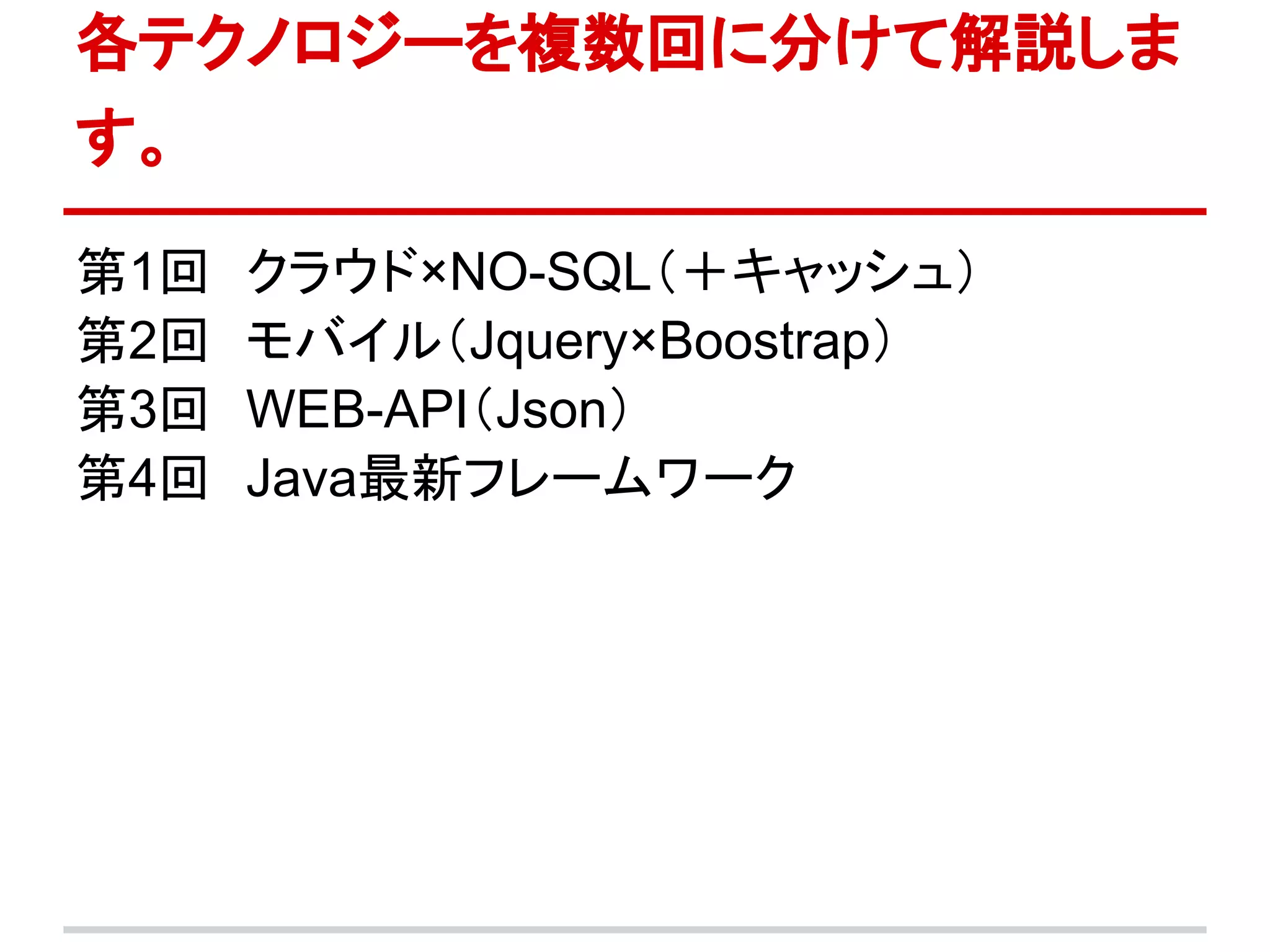 各テクノロジーを複数回に分けて解説しま
す。

第1回　クラウド×NO-SQL（＋キャッシュ）
第2回　モバイル（Jquery×Boostrap）
第3回　WEB-API（Json）
第4回　Java最新フレームワーク
 