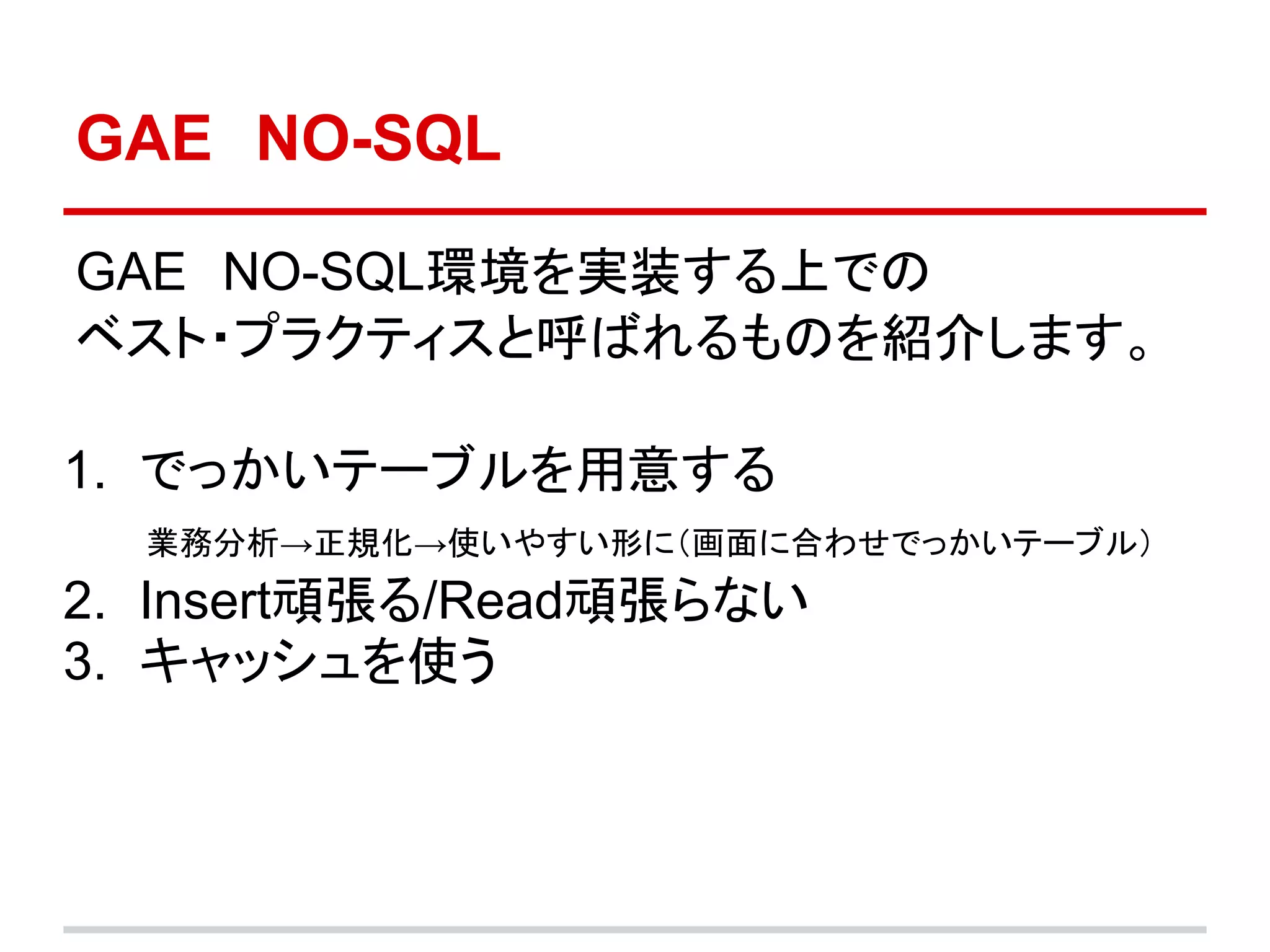 GAE　NO-SQL

GAE　NO-SQL環境を実装する上での
ベスト・プラクティスと呼ばれるものを紹介します。

1. でっかいテーブルを用意する
　　業務分析→正規化→使いやすい形に（画面に合わせでっかいテーブル）
2. Insert頑張る/Read頑張らない
3. キャッシュを使う
 