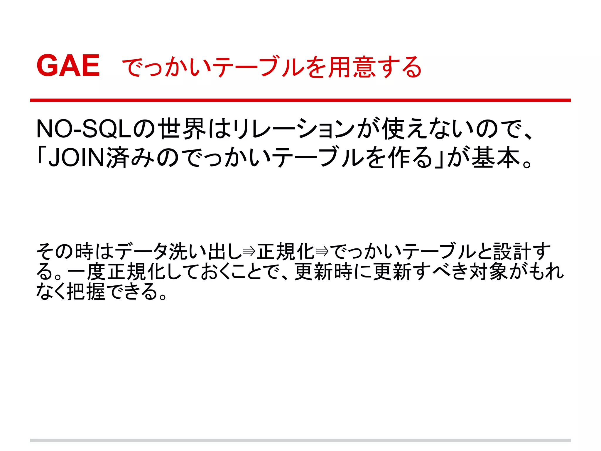GAE　でっかいテーブルを用意する

NO-SQLの世界はリレーションが使えないので、
「JOIN済みのでっかいテーブルを作る」が基本。


その時はデータ洗い出し⇛正規化⇛でっかいテーブルと設計す
る。一度正規化しておくことで、更新時に更新すべき対象がもれ
なく把握できる。
 