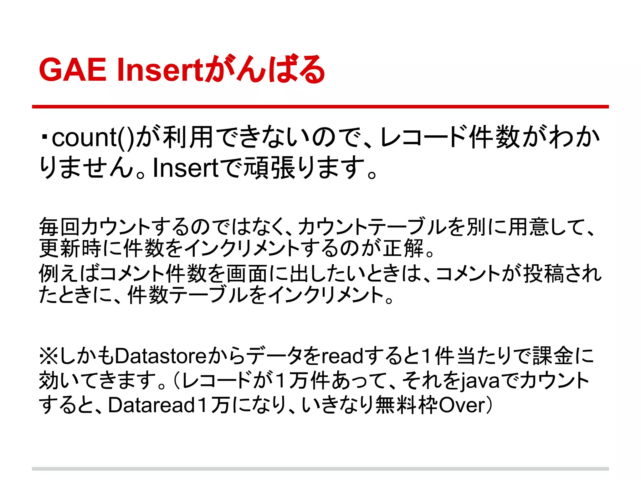GAE Insertがんばる

・count()が利用できないので、レコード件数がわか
りません。Insertで頑張ります。

毎回カウントするのではなく、カウントテーブルを別に用意して、
更新時に件数をインクリメントするのが正解。
例えばコメント件数を画面に出したいときは、コメントが投稿され
たときに、件数テーブルをインクリメント。

※しかもDatastoreからデータをreadすると１件当たりで課金に
効いてきます。（レコードが１万件あって、それをjavaでカウント
すると、Dataread１万になり、いきなり無料枠Over）
 