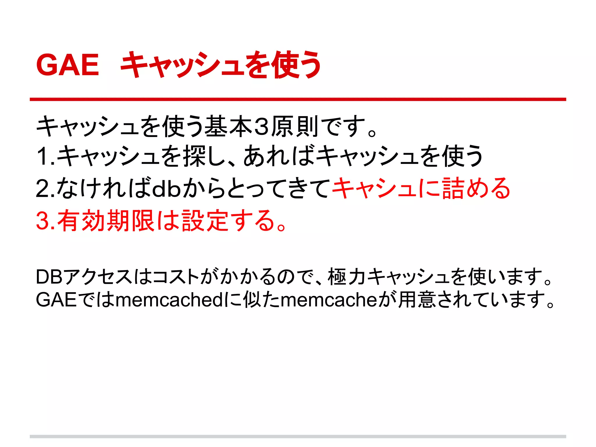 GAE　キャッシュを使う

キャッシュを使う基本３原則です。
1.キャッシュを探し、あればキャッシュを使う
2.なければｄｂからとってきてキャシュに詰める
3.有効期限は設定する。

DBアクセスはコストがかかるので、極力キャッシュを使います。
GAEではmemcachedに似たmemcacheが用意されています。
 
