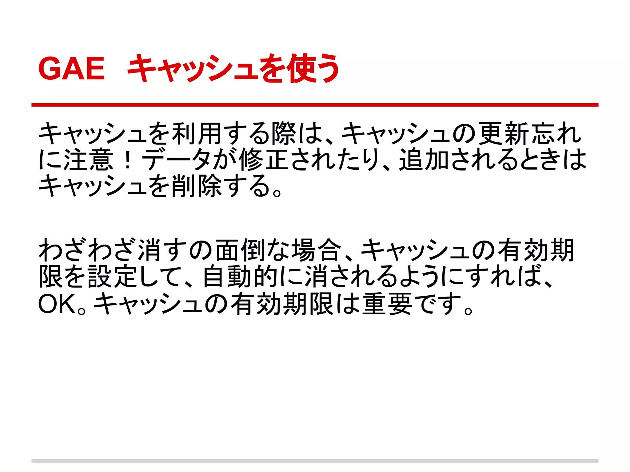 GAE　キャッシュを使う

キャッシュを利用する際は、キャッシュの更新忘れ
に注意！データが修正されたり、追加されるときは
キャッシュを削除する。

わざわざ消すの面倒な場合、キャッシュの有効期
限を設定して、自動的に消されるようにすれば、
OK。キャッシュの有効期限は重要です。
 