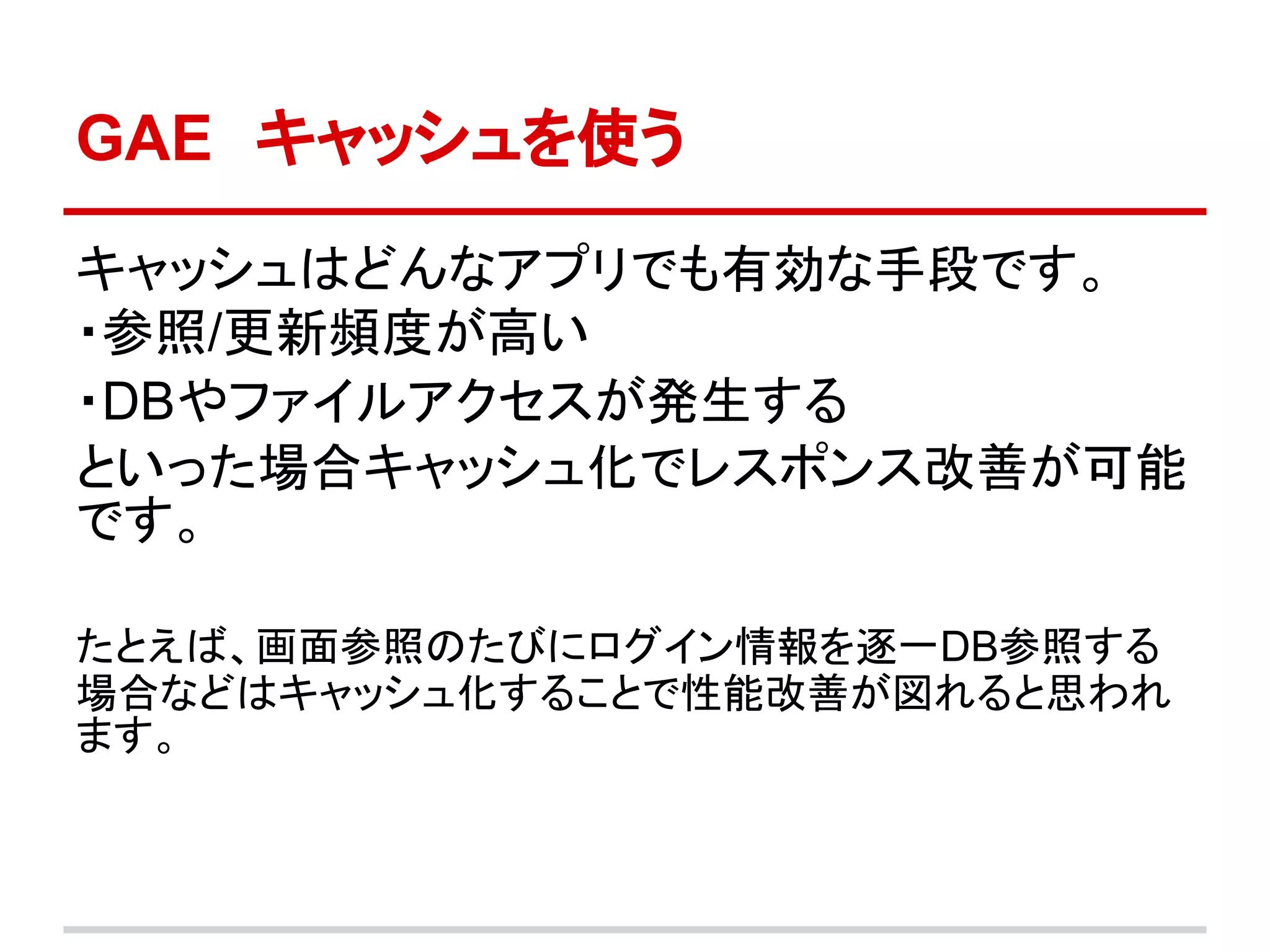 GAE　キャッシュを使う

キャッシュはどんなアプリでも有効な手段です。
・参照/更新頻度が高い
・DBやファイルアクセスが発生する
といった場合キャッシュ化でレスポンス改善が可能
です。

たとえば、画面参照のたびにログイン情報を逐一DB参照する
場合などはキャッシュ化することで性能改善が図れると思われ
ます。
 