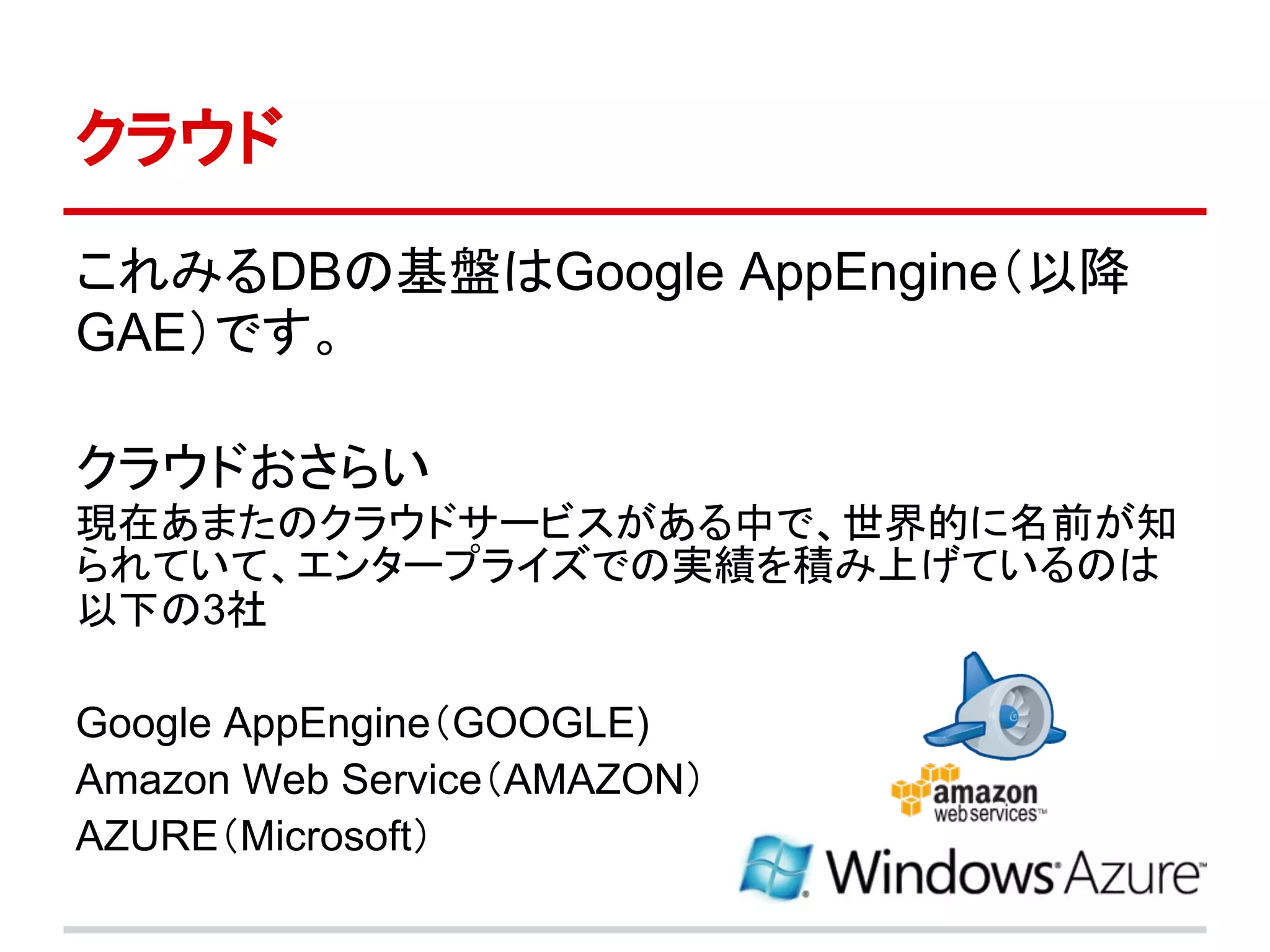 クラウド

これみるDBの基盤はGoogle AppEngine（以降
GAE）です。

クラウドおさらい
現在あまたのクラウドサービスがある中で、世界的に名前が知
られていて、エンタープライズでの実績を積み上げているのは
以下の3社

Google AppEngine（GOOGLE)
Amazon Web Service（AMAZON）
AZURE（Microsoft）
 