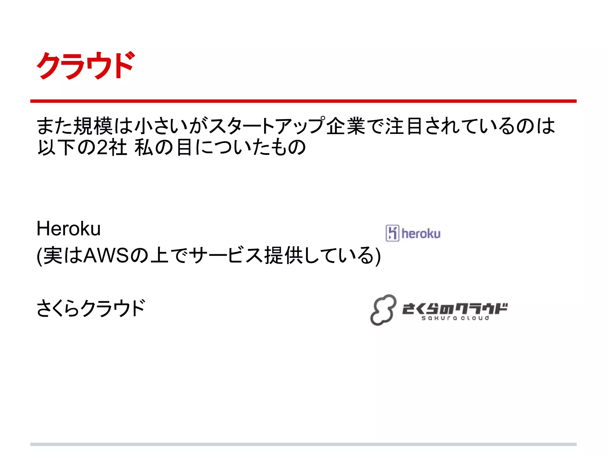 クラウド
また規模は小さいがスタートアップ企業で注目されているのは
以下の2社 私の目についたもの



Heroku
(実はAWSの上でサービス提供している)

さくらクラウド
 