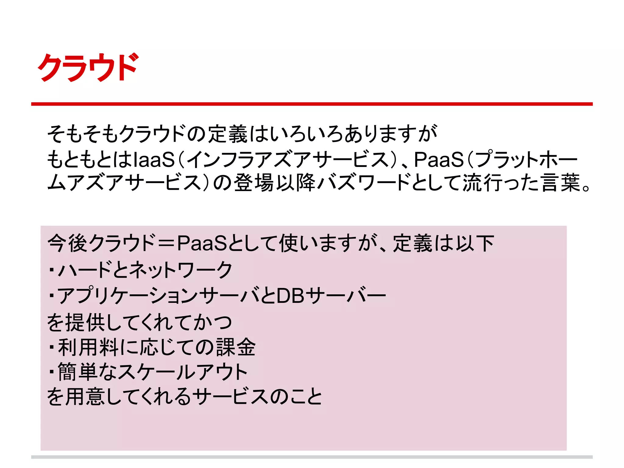 クラウド

そもそもクラウドの定義はいろいろありますが
もともとはIaaS（インフラアズアサービス）、PaaS（プラットホー
ムアズアサービス）の登場以降バズワードとして流行った言葉。

今後クラウド＝PaaSとして使いますが、定義は以下
・ハードとネットワーク
・アプリケーションサーバとDBサーバー
を提供してくれてかつ
・利用料に応じての課金
・簡単なスケールアウト
を用意してくれるサービスのこと
 