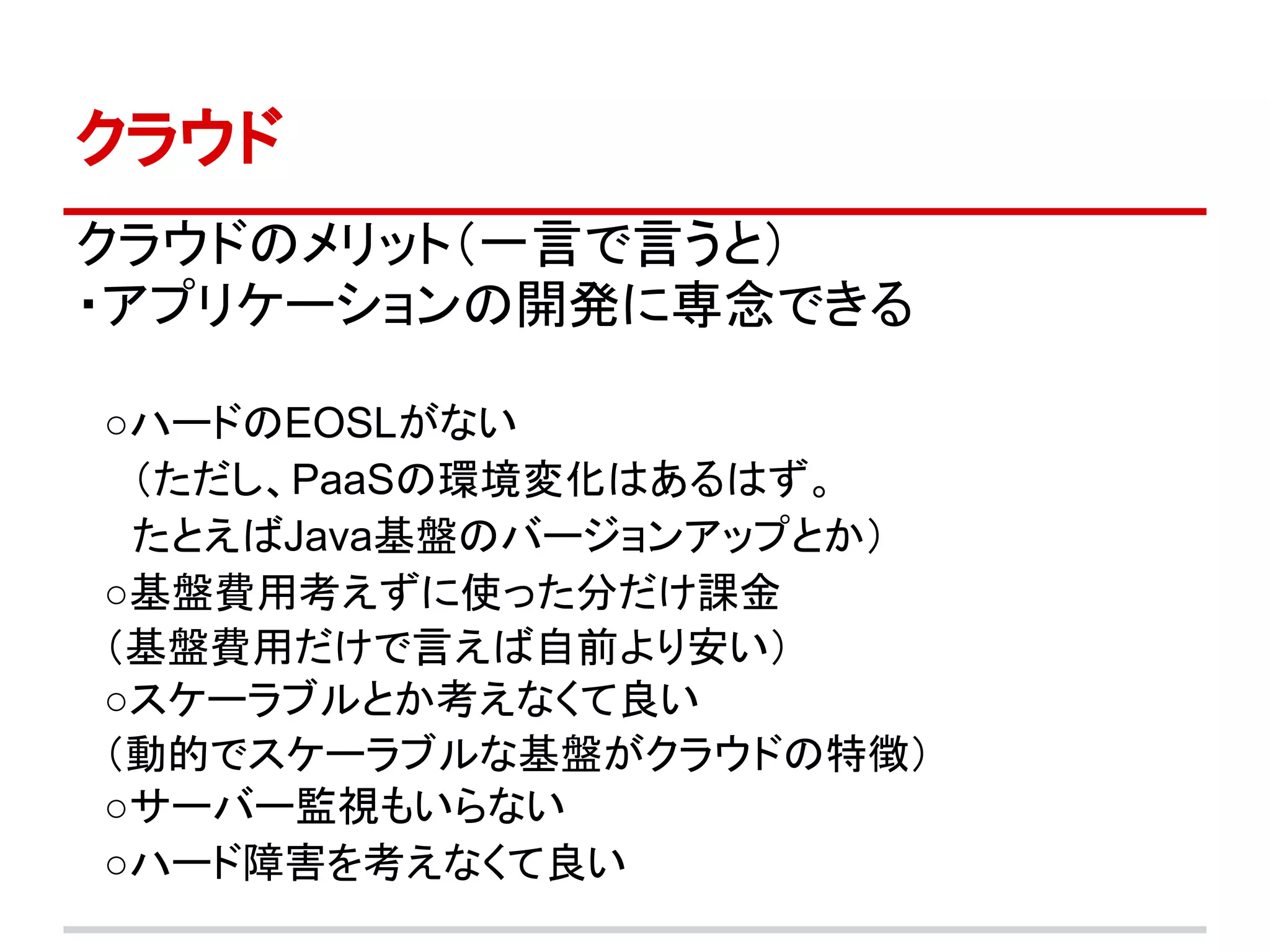 クラウド
クラウドのメリット（一言で言うと）
・アプリケーションの開発に専念できる
　
　○ハードのEOSLがない
　　（ただし、PaaSの環境変化はあるはず。
　　たとえばJava基盤のバージョンアップとか）
　○基盤費用考えずに使った分だけ課金
　（基盤費用だけで言えば自前より安い）
　○スケーラブルとか考えなくて良い
　（動的でスケーラブルな基盤がクラウドの特徴）
　○サーバー監視もいらない
　○ハード障害を考えなくて良い
　
 