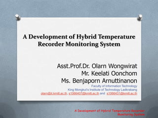 A Development of Hybrid Temperature Recorder Monitoring System Asst.Prof.Dr. OlarnWongwirat Mr. KeelatiOonchom Ms. BenjapornArnuttinanon Faculty of Information Technology King Mongkut’s Institute of Technology Ladkrabang olarn@it.kmitl.ac.th, s1066407@kmitl.ac.th and  s1066431@kmitl.ac.th A Development of Hybrid Temperature Recorder Monitoring System 