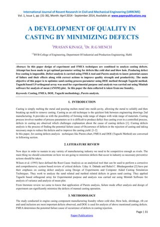 International Journal of Recent Research in Civil and Mechanical Engineering (IJRRCME) 
Vol. 1, Issue 1, pp: (31-36), Month: April 2014 - September 2014, Available at: www.paperpublications.org 
Page | 31 
Paper Publications 
A DEVELOPMENT OF QUALITY IN CASTING BY MINIMIZING DEFECTS 
1PRASAN KINAGI, 2Dr. R.G MENCH 
1,2BVB College of Engineering, Department Of Industrial and Production Engineering, Hubli 
Abstract: In this paper design of experiment and FMEA techniques are combined to analyze casting defects. Attempt has been made to get optimal parameter setting for defects like cold shut and blow hole. Producing defect free casting is impossible. Defect analysis is carried using FMEA tool and Pareto analysis to know potential causes of failure and their effects along with correct actions to improve quality strength and productivity. The main objective of this paper is to optimize sand casting process parameter using DOE method through Taguchi method. Taguchi based L9 orthogonal array was used for experimental purpose and analysis was carried out using Minitab software for analysis of mean (ANOM) plot. In this paper the data collected is taken from one foundry. 
Keywords: Casting, FMEA, DOE, Taguchi methodology, Pareto analysis. 
1. INTRODUCTION 
Casting is simply melting the metal and pouring molten metal into mold cavity, allowing the metal to solidify and then breaking up mold to remove casting. Casting as an old technique is the quickest link between engineering drawings 2nd manufacturing. It provides us with the possibility of forming wide range of shapes with wide range of materials. Casting process involves number of process parameters so it is difficult to produce defect free casting even in a controlled process, defects in casting are observed which challenges explanation about the cause of casting defects [1]. Casting defects analysis is the process of finding the potential failure cause of Occurrence of defects in the rejection of casting and taking necessary steps to reduce the defects and to improve the casting yield. [1-2] 
In this paper, for casting defects analysis techniques like Pareto-chart, FMEA and DOE (Taguchi Method) are conversed in following section. 
2. LITERATURE REVIEW 
Now days in order to sustain in any variety of manufacturing industry we need to be competitive enough as rivals. The main thing we should concentrate on how we are going to minimize defects that occur in industry so necessary preventive actions should be taken. 
Wilson et al. (1993) have defined the Root Cause Analysis as an analytical tool that can be used to perform a corrective and comprehensive, system based review of critical defects. Uday A. Dabade and Rahul C. Bhedasgaonkar [2] have put their emphasis on casting defect analysis using Design of Experiments and Computer Aided Casting Simulation Techniques. They work to analyze the sand related and method related defects in green sand casting. They applied Taguchi based orthogonal array for Experimental purpose and analysis was carried out using Minitab Software for analysis of variance and analysis of mean plot. 
From literature review we came to know that application of Pareto analysis, failure mode effect analysis and design of experiment can significantly minimize the defects of manual casting operation. 
3. METHODOLOGY 
The study conducted in engine casing component manufacturing foundry where cold shut, blow hole, shrinkage, rib cut and sand inclusion are most important defects observed, and DOE is used for analysis of above mentioned casting defects. FMEA determines the potential failure cause of occurrence of defects in casting rejection.  