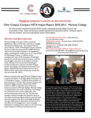 Engaging campuses in service to the community
Ohio Campus Compact VISTA Impact Report 2010-2011: Marietta College	
  
       The Ohio Campus Compact AmeriCorps*VISTA member strategically connects college resources with
       communities in need. Corps members gain valuable experience and educational awards. Campuses expand
       their civic outreach. And community partners receive critical support.
       	
  
                                                             Poverty Alleviation Focus Area: Food insecurity
HISTORY AND BACKGROUND                                       For more information contact:
Marietta College is located in Ohio’s southeast              VISTA Corps member: Amanda Dever (740) 376-4739
Appalachian region and Marietta continues to struggle        ald003@marietta.edu
with poverty-related issues. According to the U.S.           Site Supervisor: Arielle Jennings (740) 376-4561
Census Bureau, 16.9% of Washington County residents          aj002@marietta.edu
lived at or below the poverty level in 2008. With the        Ohio Campus Compact VISTA Sr. Program Director:
recent loss of manufacturing jobs in the Appalachian         Lesha Farias (740) 587-8571 • lfarias@ohiocampuscompact.org
                                                                                www.ohiocampuscompact.org
region, unemployment numbers are up to a rate of 8.0%
for Washington County. In addition to the                    	
  
unemployment rate, 14.7% of people in Washington
County are considered to be food insecure, meaning
they struggle to put food on the table for all three
meals. Marietta is the county seat of Washington
County, located just a mile from the West Virginia
border. According to the Marietta Community Food
Pantry, 7,665 Marietta based clients were served in
                                                                                                                            	
  
2010 and 3,421 clients have already been served this
year (as of June 30th, 2011).

Because of the growing need, Marietta College has been
an active contributor in the fight against food insecurity
in Washington County. To address these problems of
food insecurity in Marietta, Ohio Campus Compact and
Marietta College created an AmeriCorps VISTA                                                                                       	
  
position in 2009 to spearhead some of the food                	
  
                                                              Ohio Campus Compact AmeriCorps VISTA Amanda Dever
insecurity projects at Marietta College. Marietta College
                                                              (middle), the Office of Civic Engagement, and many student
is located close to the center of Marietta. The College       volunteers were able to host a community meal at the Daily
has continued to be an active collaborator with               Bread Kitchen in Marietta, Ohio. Student involved (Sarah
community partners across the city. This past year            Brunner, left and Sydney Maltese, right) in the planning and
brought a variety of changes that sparked a series of         implementation of the free community lunch collaborated
new ideas and exciting opportunities for potential food       with community partners. This project provided an
insecurity programming. Also, the College developed           opportunity for students to engage with community based
two new staff positions, allowing for the formation of        social justice issues while broadening relationships with
the Office of Civic Engagement, a team of people              community members. The students were able to fundraise all
dedicated to creating positive impact on the community        of the cost for food and they prepared all of the dishes for the
                                                              meal. In the end, the community partners at the Daily Bread
based initiatives in Marietta, like food insecurity.
                                                              Kitchen were please with the results of the project: over 70
                                                              people served—their largest number of meals served at that
                                                              point!
 