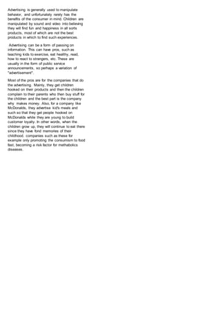 Advertising is generally used to manipulate
behavior, and unfortunately rarely has the
benefits of the consumer in mind. Children are
manipulated by sound and video into believing
they will find fun and happiness in all sorts
products, most of which are not the best
products in which to find such experiences.
Advertising can be a form of passing on
information. This can have pros, such as
teaching kids to exercise, eat healthy, read,
how to react to strangers, etc. These are
usually in the form of public service
announcements, so perhaps a variation of
"advertisement".
Most of the pros are for the companies that do
the advertising. Mainly, they get children
hooked on their products and then the children
complain to their parents who then buy stuff for
the children and the best part is the company
why makes money. Also, for a company like
McDonalds, they advertise kid's meals and
such so that they get people hooked on
McDonalds while they are young to build
customer loyalty. In other words, when the
children grow up, they will continue to eat there
since they have fond memories of their
childhood. companies such as these for
example only promoting the consumism to food
fast, becoming a risk factor for methabolics
diseases.
 