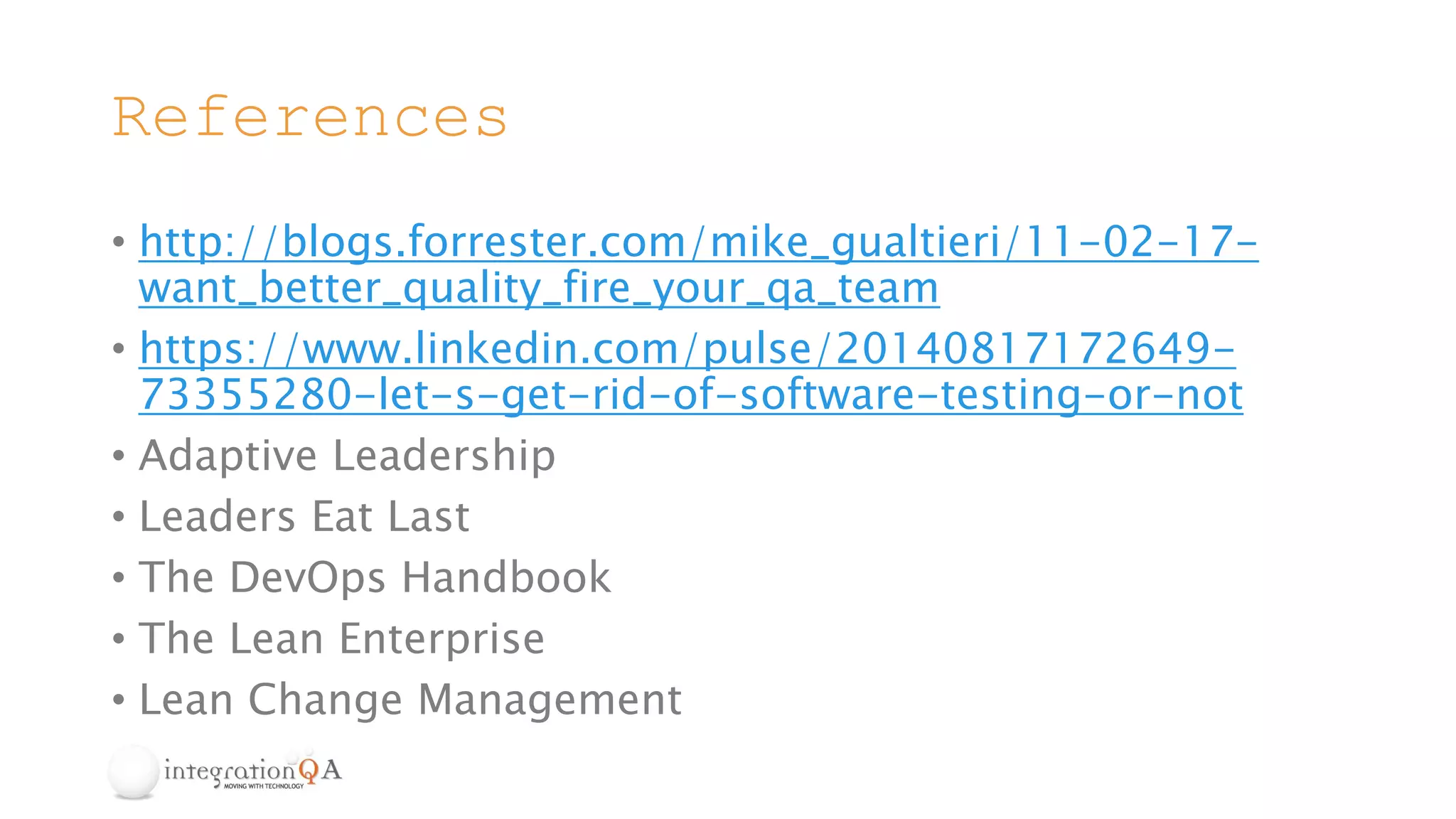 References
• http://blogs.forrester.com/mike_gualtieri/11-02-17-
want_better_quality_fire_your_qa_team
• https://www.linkedin.com/pulse/20140817172649-
73355280-let-s-get-rid-of-software-testing-or-not
• Adaptive Leadership
• Leaders Eat Last
• The DevOps Handbook
• The Lean Enterprise
• Lean Change Management
 