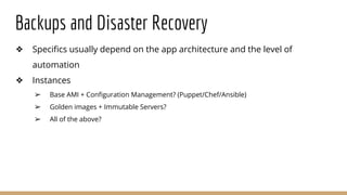 Backups and Disaster Recovery
❖ Specifics usually depend on the app architecture and the level of
automation
❖ Instances
➢ Base AMI + Configuration Management? (Puppet/Chef/Ansible)
➢ Golden images + Immutable Servers?
➢ All of the above?
 