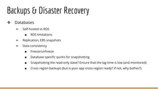 Backups & Disaster Recovery
❖ Databases
➢ Self-hosted vs RDS
■ RDS limitations
➢ Replication, EBS snapshots
➢ Data consistency
■ Freeze/unfreeze
■ Database specific quirks for snapshotting
■ Snapshotting the read-only slave? Ensure that the lag time is low (and monitored)
■ Cross region backups (but is your app cross-region ready? If not, why bother?)
 