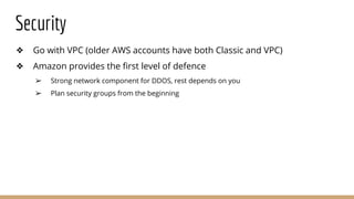 Security
❖ Go with VPC (older AWS accounts have both Classic and VPC)
❖ Amazon provides the first level of defence
➢ Strong network component for DDOS, rest depends on you
➢ Plan security groups from the beginning
 