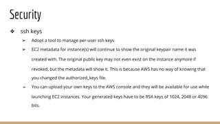Security
❖ ssh keys
➢ Adopt a tool to manage per-user ssh keys
➢ EC2 metadata for instance(s) will continue to show the original keypair name it was
created with. The original public key may not even exist on the instance anymore if
revoked, but the metadata will show it. This is because AWS has no way of knowing that
you changed the authorized_keys file.
➢ You can upload your own keys to the AWS console and they will be available for use while
launching EC2 instances. Your generated keys have to be RSA keys of 1024, 2048 or 4096
bits.
 