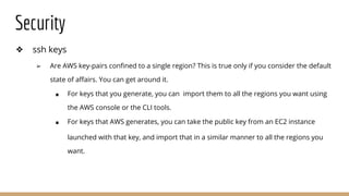 Security
❖ ssh keys
➢ Are AWS key-pairs confined to a single region? This is true only if you consider the default
state of affairs. You can get around it.
■ For keys that you generate, you can import them to all the regions you want using
the AWS console or the CLI tools.
■ For keys that AWS generates, you can take the public key from an EC2 instance
launched with that key, and import that in a similar manner to all the regions you
want.
 