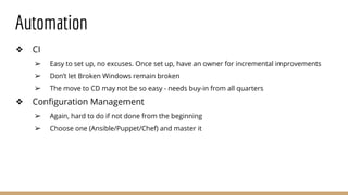 Automation
❖ CI
➢ Easy to set up, no excuses. Once set up, have an owner for incremental improvements
➢ Don’t let Broken Windows remain broken
➢ The move to CD may not be so easy - needs buy-in from all quarters
❖ Configuration Management
➢ Again, hard to do if not done from the beginning
➢ Choose one (Ansible/Puppet/Chef) and master it
 