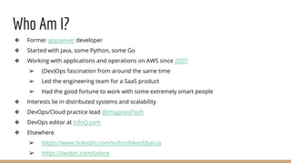 Who Am I?
❖ Former appserver developer
❖ Started with Java, some Python, some Go
❖ Working with applications and operations on AWS since 2007
➢ (Dev)Ops fascination from around the same time
➢ Led the engineering team for a SaaS product
➢ Had the good fortune to work with some extremely smart people
❖ Interests lie in distributed systems and scalability
❖ DevOps/Cloud practice lead @ImagineaTech
❖ DevOps editor at InfoQ.com
❖ Elsewhere
➢ https://www.linkedin.com/in/hrishikeshbarua
➢ https://twitter.com/talonx
 