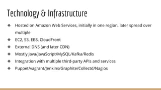 Technology & Infrastructure
❖ Hosted on Amazon Web Services, initially in one region, later spread over
multiple
❖ EC2, S3, EBS, CloudFront
❖ External DNS (and later CDN)
❖ Mostly Java/JavaScript/MySQL/Kafka/Redis
❖ Integration with multiple third-party APIs and services
❖ Puppet/vagrant/Jenkins/Graphite/Collectd/Nagios
 