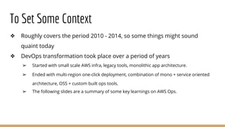 To Set Some Context
❖ Roughly covers the period 2010 - 2014, so some things might sound
quaint today
❖ DevOps transformation took place over a period of years
➢ Started with small scale AWS infra, legacy tools, monolithic app architecture.
➢ Ended with multi-region one-click deployment, combination of mono + service oriented
architecture, OSS + custom built ops tools.
➢ The following slides are a summary of some key learnings on AWS Ops.
 